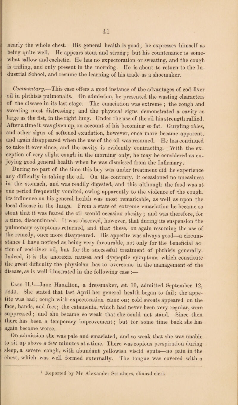 nearly the whole chest. His general health is good; he expresses himself as being quite well. He appears stout and strong ; but his countenance is some¬ what sallow and cachetic. He has no expectoration or sweating, and the cough is trifling, and only present in the morning. He is about to return to the In- ' dustrial School, and resume the learning of his trade as a shoemaker. Commentary.—-This case offers a good instance of the advantages of cod-liver oil in phthisis pulmonalis. On admission, he presented the wasting characters of the disease in its last stage. The emaciation was extreme ; the cough and sweating most distressing; and the physical signs demonstrated a cavity as large as the fist, in the right lung. Under the use of the oil his strength rallied. After a time it was given up, on account of his becoming so fat. Gurgling rales, and other signs of softened exudation, however, once more became apparent, and again disappeared when the use of the oil was resumed. He has continued to take it ever since, and the cavity is evidently contracting. With the ex¬ ception of very slight cough in the morning only, he may be considered as en- joying good general health when he was dismissed from the Infirmary. During no part of the time this boy was under treatment did he experience any difficulty in taking the oil. On the contrary, it occasioned no uneasiness in the stomach, and was readily digested, and this although the food was at one period frequently vomited, owing apparently to the violence of the cough. Its influence on his general health was most remarkable, as well as upon the local disease in the lungs. From a state of extreme emaciation he became so stout that it was feared the oil would occasion obesity; and was therefore, for a time, discontinued. It wras observed, however, that during its suspension the pulmonary symptoms returned, and that these, on again resuming the use of the remedy, once more disappeared. His appetite was always good—a circum¬ stance I have noticed as being very favourable, not only for the beneficial ac¬ tion of cod-liver oil, but for the successful treatment of phthisis generally. 1 Indeed, it is the anorexia nausea and dyspeptic symptoms which constitute the great difficulty the physician has to overcome in the management of the disease, as is well illustrated in the following case :— Case II.1—Jane Hamilton, a dressmaker, set. 18, admitted September 12, | 1849. She stated that last April her general health began to fail; the appe¬ tite was bad; cough with expectoration came on; cold sweats appeared on the face, hands, and feet; the catamenia, which had never been very regular, were suppressed ; and she became so weak that she could not stand. Since then there has been a temporary improvement; but for some time back she has again become worse. On admission she was pale and emaciated, and so weak that she was unable to sit up above a few minutes at a time. There was copious perspiration during sleep, a severe cough, with abundant yellowish viscid sputa—no pain in the chest, which was well formed externally. The tongue was covered with a 1 Reported by Mr Alexander Struthers, clinical clerk.