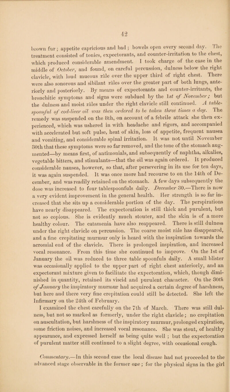 brown fur; appetite capricious and bad ; bowels open every second day. 1 be treatment consisted of tonics, expectorants, and counter-irritation to the chest, which produced considerable amendment. I took charge of the case m the middle of October, and found, on careful percussion, dulness below the right clavicle, with loud mucous rale over the upper third of right chest. There were also sonorous and sibilant rales over the greater part of both lungs, ante¬ riorly and posteriorly. By means of expectorants and counter-irritants, the bronchitic symptoms and signs were subdued by the 1st of November; but the dulness and moist rales under the right clavicle still continued. A table¬ spoonful of cod-liver oil was then ordered to be taken three times a day. The remedy was suspended on the 8th, on account of a tebrile attack she then ex¬ perienced, which was ushered in with headache and rigors, and accompanied with accelerated but soft pulse, heat of skin, loss of appetite, frequent nausea and vomiting, and considerable spinal irritation. It was not until November 80th that these symptoms were so far removed, and the tone of the stomach aug¬ mented—by means first, of antimonials, and subsequently of naphtha, alkalies, vegetable bitters, and stimulants—that the oil was again ordered. It produced considerable nausea, however, so that, after persevering in its use for ten days, it was again suspended. It was once more had recourse to on the 14th of De¬ cember, and was readily retained on the stomach. A few days subsequently the dose was increased to four tablespoonfuls daily. December 30.—There is now a very evident improvement in the general health. Her strength is so far in¬ creased that she sits up a considerable portion of the day. The perspirations have nearly disappeared. The expectoration is still thick and purulent, but not so copious. She is evidently much stouter, and the skin is of a more healthy colour. The catamenia have also reappeared. There is still dulness under the right clavicle on percussion. The coarse moist rale has disappeared, and a fine crepitating murmur only is heard with the inspiration towards the acromial end of the clavicle. There is prolonged inspiration, and increased vocal resonance. From this time she continued to improve. On the 1st of January the oil was reduced to three table spoonfuls dafiy. A small blister was occasionally applied to the upper part of right chest anteriorly, and an expectorant mixture given to facilitate the expectoration, which, though dimi¬ nished in quantity, retained its viscid and purulent character. On the 3Oth of January the inspiratory murmur had acquired a certain degree of harshness, but here and there very fine crepitation could still be detected. She left the Infirmary on the 24th of February. I examined the chest carefully on the 7th of March. There was still dul¬ ness, but not so marked as formerly, under the right clavicle; no crepitation on auscultation, but harshness of the inspiratory murmur, prolonged expiration, some friction noises, and increased vocal resonance. She was stout, of healthy appearance, and expressed herself as being quite well ; but the expectoration of purulent matter still continued to a slight degree, with occasional cough. Commentary.—In this second case the local disease had not proceeded to the advanced stage observable in the former one; for the physical signs in the girl