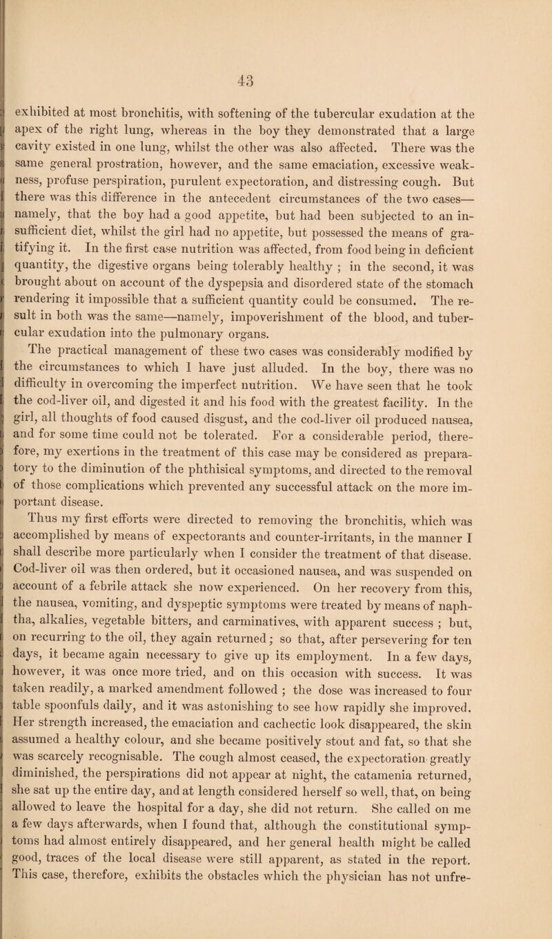 :i exhibited at most bronchitis, with softening of the tubercular exudation at the [j apex of the right lung, whereas in the boy they demonstrated that a large ?! cavity existed in one lung, whilst the other was also affected. There was the 8 same general prostration, however, and the same emaciation, excessive weak- U ness, profuse perspiration, purulent expectoration, and distressing cough. But l there was this difference in the antecedent circumstances of the two cases— y namely, that the boy had a good appetite, but had been subjected to an in¬ ti sufficient diet, whilst the girl had no appetite, but possessed the means of gra- i tifying it. In the first case nutrition was affected, from food being in deficient j quantity, the digestive organs being tolerably healthy ; in the second, it was ( brought about on account of the dyspepsia and disordered state of the stomach j' rendering it impossible that a sufficient quantity could be consumed. The re- !' sult in both was the same—namely, impoverishment of the blood, and tuber¬ cular exudation into the pulmonary organs. The practical management of these two cases was considerably modified by the circumstances to which 1 have just alluded. In the boy, there was no difficulty in overcoming the imperfect nutrition. We have seen that he took the cod-liver oil, and digested it and his food with the greatest facility. In the girl, all thoughts of food caused disgust, and the cod-liver oil produced nausea, and for some time could not be tolerated. For a considerable period, there¬ fore, my exertions in the treatment of this case may be considered as prepara¬ tory to the diminution of the phthisical symptoms, and directed to the removal i of those complications which prevented any successful attack on the more im- i| portant disease. 1 hus my first efforts were directed to removing the bronchitis, which was d accomplished by means of expectorants and counter-irritants, in the manner I f shall describe more particularly when I consider the treatment of that disease, i; Cod-liver oil was then ordered, but it occasioned nausea, and was suspended on account ox a febrile attack she now experienced. On her recovery from this, the nausea, vomiting, and dyspeptic symptoms were treated by means of naph¬ tha, alkalies, vegetable bitters, and carminatives, with apparent success ; but, on recurring to the oil, they again returned; so that, after persevering for ten days, it became again necessary to give up its employment. In a few days, however, it was once more tried, and on this occasion with success. It was taken readily, a marked amendment followed ; the dose was increased to four table spoonfuls daily, and it was astonishing to see how rapidly she improved. Her strength increased, the emaciation and cachectic look disappeared, the skin assumed a healthy colour, and she became positively stout and fat, so that she was scarcely recognisable. The cough almost ceased, the expectoration greatly diminished, the perspirations did not appear at night, the catamenia returned, she sat up the entire day, and at length considered herself so well, that, on being- allowed to leave the hospital for a day, she did not return. She called on me a few days afterwards, when I found that, although the constitutional symp¬ toms had almost entirely disappeared, and her general health might be called good, traces of the local disease were still apparent, as stated in the report. This case, therefore, exhibits the obstacles which the physician has not unfre-