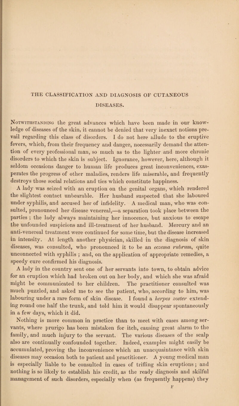 THE CLASSIFICATION AND DIAGNOSIS OF CUTANEOUS DISEASES. Notwithstanding the great advances which have been made in our know¬ ledge of diseases of the skin, it cannot be denied that very inexact notions pre¬ vail regarding this class of disorders. I do not here allude to the eruptive fevers, which, from their frequency and danger, necessarily demand the atten¬ tion of every professional man, so much as to the lighter and more chronic disorders to which the skin is subject. Ignorance, however, here, although it seldom occasions danger to human life produces great inconveniences, exas¬ perates the progress of other maladies, renders life miserable, and frequently destroys those social relations and ties which constitute happiness. A lady was seized with an eruption on the genital organs, which rendered the slightest contact unbearable. Her husband suspected that she laboured under syphilis, and accused her of infidelity. A medical man, who was con¬ sulted, pronounced her disease venereal,—a separation took place between the parties ; the lady always maintaining her innocence, but anxious to escape the unfounded suspicions and ill-treatment of her husband. Mercury and an anti-venereal treatment were continued for some time, but the disease increased in intensity. At length another physician, skilled in the diagnosis of skin diseases, was consulted, who pronounced it to be an eczema rubrum, quite unconnected with syphilis ; and, on the application of appropriate remedies, a speedy cure confirmed his diagnosis. A lady in the country sent one of her servants into town, to obtain advice for an eruption which had broken out on her body, and which she was afraid might be communicated to her children. The practitioner consulted was much puzzled, and asked me to see the patient, who, according to him, was labouring under a rare form of skin disease. I found a herpes zoster extend¬ ing round one half the trunk, and told him it would disappear spontaneously in a few days, which it did. Nothing is more common in practice than to meet with cases among ser¬ vants, where prurigo has been mistaken for itch, causing great alarm to the family, and much injury to the servant. The various diseases of the scalp also are continually confounded together. Indeed, examples might easily be accumulated, proving the inconvenience which an unacquaintance with skin diseases may occasion both to patient and practitioner. A young medical man is especially liable to be consulted in cases of trifling skin eruptions; and nothing is so likely to establish his credit, as the ready diagnosis and skilful management of such disorders, especially when (as frequently happens) they F