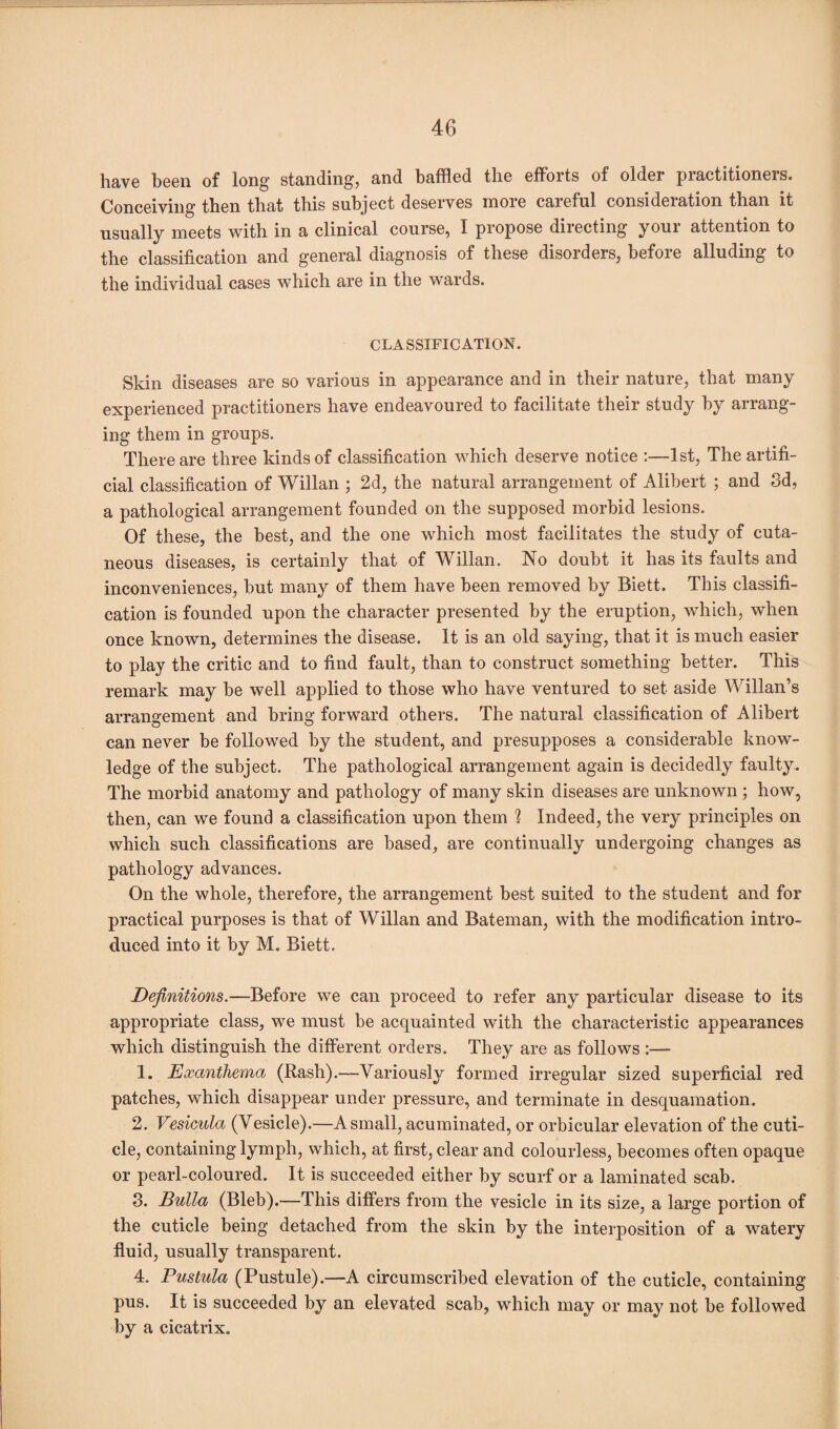 have been of long standing, and baffled the efforts of older practitioners. Conceiving then that this subject deserves more careful consideration than it usually meets with in a clinical course, I propose directing your attention to the classification and general diagnosis of these disorders, before alluding to the individual cases which are in the wards. CLASSIFICATION. Skin diseases are so various in appearance and in their nature, that many experienced practitioners have endeavoured to facilitate their study by arrang¬ ing them in groups. There are three kinds of classification which deserve notice :—1st, The artifi¬ cial classification of Willan ; 2d, the natural arrangement of Alibert ; and 3d, a pathological arrangement founded on the supposed morbid lesions. Of these, the best, and the one which most facilitates the study of cuta¬ neous diseases, is certainly that of Willan. No doubt it has its faults and inconveniences, but many of them have been removed by Biett. This classifi¬ cation is founded upon the character presented by the eruption, which, when once known, determines the disease. It is an old saying, that it is much easier to play the critic and to find fault, than to construct something better. This remark may be well applied to those who have ventured to set aside Willan’s arrangement and bring forward others. The natural classification of Alibert can never be followed by the student, and presupposes a considerable know¬ ledge of the subject. The pathological arrangement again is decidedly faulty. The morbid anatomy and pathology of many skin diseases are unknown ; how, then, can we found a classification upon them % Indeed, the very principles on which such classifications are based, are continually undergoing changes as pathology advances. On the whole, therefore, the arrangement best suited to the student and for practical purposes is that of Willan and Bateman, with the modification intro¬ duced into it by M. Biett. Definitions.—Before we can proceed to refer any particular disease to its appropriate class, we must be acquainted with the characteristic appearances which distinguish the different orders. They are as follows :— 1. Exanthema (Rash).—Variously formed irregular sized superficial red patches, which disappear under pressure, and terminate in desquamation. 2. Vesicula (Vesicle).—A small, acuminated, or orbicular elevation of the cuti¬ cle, containing lymph, which, at first, clear and colourless, becomes often opaque or pearl-coloured. It is succeeded either by scurf or a laminated scab. 3. Bulla (Bleb).—This differs from the vesicle in its size, a large portion of the cuticle being detached from the skin by the interposition of a watery fluid, usually transparent. 4. Pustula (Pustule).—A circumscribed elevation of the cuticle, containing pus. It is succeeded by an elevated scab, which may or may not be followed by a cicatrix.