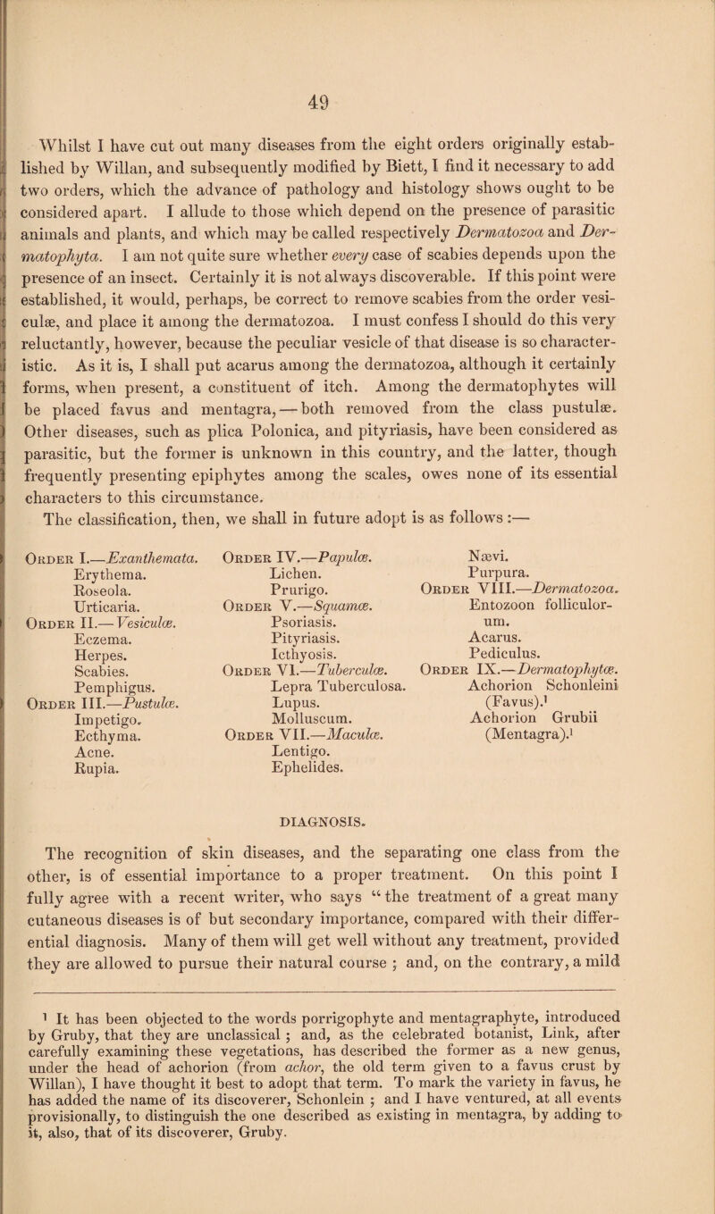 Whilst I have cut out many diseases from the eight orders originally estab¬ lished by Willan, and subsequently modified by Biett, I find it necessary to add f two orders, which the advance of pathology and histology shows ought to be considered apart. I allude to those which depend on the presence of parasitic l animals and plants, and which may be called respectively Dermatozoa and Der- X matophyta. I am not quite sure whether every case of scabies depends upon the ^ presence of an insect. Certainly it is not always discoverable. If this point were I established, it would, perhaps, be correct to remove scabies from the order vesi- I culse, and place it among the dermatozoa. I must confess I should do this very i reluctantly, however, because the peculiar vesicle of that disease is so character- >j istic. As it is, I shall put acarus among the dermatozoa, although it certainly 1 forms, when present, a constituent of itch. Among the dermatophytes will I be placed favus and mentagra,—-both removed from the class pustulae. ) Other diseases, such as plica Polonica, and pityriasis, have been considered as 3 parasitic, hut the former is unknown in this country, and the latter, though 1 frequently presenting epiphytes among the scales, owes none of its essential ) characters to this circumstance. The classification, then, we shall in future adopt is as follows > Order I.—Exanthemata. Erythema. Roseola. Urticaria. Order II.— Vesiculce. Eczema. Herpes. Scabies. Pemphigus. Order III.—Pustulce. Impetigo. Ecthyma. Acne. Rupia. Order IV.—Papulce. Lichen. Prurigo. Order V.—Squamae. Psoriasis. Pityriasis. Icthyosis. Order VI.—Tuberculce. Lepra Tuberculosa. Lupus. Molluscum. Order VII.—Maculae. Lentigo. Ephelides. Nasvi. Purpura. Order VIII.—Dermatozoa. Entozoon folliculor- um. Acarus. Pediculus. Order IX.—Dermatophyte. Achorion Schonleini (Favus).1 Achorion Grubii (Mentagra).1 DIAGNOSIS. The recognition of skin diseases, and the separating one class from the other, is of essential importance to a proper treatment. On this point I fully agree with a recent writer, who says “ the treatment of a great many cutaneous diseases is of but secondary importance, compared with their differ¬ ential diagnosis. Many of them will get well without any treatment, provided they are allowed to pursue their natural course ; and, on the contrary, a mild 1 It has been objected to the words porrigophyte and mentagraphyte, introduced by Gruby, that they are unclassical ; and, as the celebrated botanist, Link, after carefully examining these vegetations, has described the former as a new genus, under the head of achorion (from achor, the old term given to a favus crust by Willan), I have thought it best to adopt that term. To mark the variety in favus, he has added the name of its discoverer, Schonlein ; and I have ventured, at all events- provisionally, to distinguish the one described as existing in mentagra, by adding to it, also, that of its discoverer, Gruby.