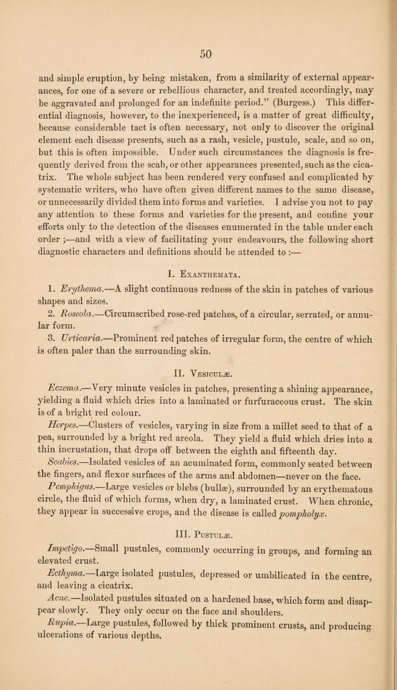 and simple eruption, by being mistaken, from a similarity of external appear¬ ances, for one of a severe or rebellious character, and treated accordingly, may be aggravated and prolonged for an indefinite period.” (Burgess.) This differ¬ ential diagnosis, however, to the inexperienced, is a matter of great difficulty, because considerable tact is often necessary, not only to discover the original element each disease presents, such as a rash, vesicle, pustule, scale, and so on, but this is often impossible. Under such circumstances the diagnosis is fre¬ quently derived from the scab, or other appearances presented, such as the cica¬ trix. The whole subject has been rendered very confused and complicated by systematic writers, who have often given different names to the same disease, or unnecessarily divided them into forms and varieties. I advise you not to pay any attention to these forms and varieties for the present, and confine your efforts only to the detection of the diseases enumerated in the table under each order ;—and with a view of facilitating your endeavours, the following short diagnostic characters and definitions should be attended to :— I. Exanthemata. 1. Erythema.—-A slight continuous redness of the skin in patches of various shapes and sizes. 2. Roseola.—Circumscribed rose-red patches, of a circular, serrated, or annu¬ lar form. , 3. Urticaria.—Prominent red patches of irregular form, the centre of which is often paler than the surrounding skin. II. VeSICULjE. Eczema.—Very minute vesicles in patches, presenting a shining appearance, yielding a fluid which dries into a laminated or furfuraceous crust. The skin is of a bright red colour. Herpes.—Clusters of vesicles, varying in size from a millet seed to that of a pea, surrounded by a bright red areola. They yield a fluid which dries into a thin incrustation, that drops off between the eighth and fifteenth day. Scabies.—Isolated vesicles of an acuminated form, commonly seated between the fingers, and flexor surfaces of the arms and abdomen—never on. the face. Pemphigus.—Large vesicles or blebs (bullae), surrounded by an erythematous circle, the fluid of which forms, when dry, a laminated crust. When chronic, they appear in successive crops, and the disease is called pompholyx. III. Pustule. Impetigo. Small pustules, commonly occurring in groups, and forming an elevated crust. Ecthyma. Large isolated pustules, depressed or umbilicated in the centre, and leaving a cicatrix. Acne.—Isolated pustules situated on a hardened base, which form and disap¬ pear slowly. They only occur on the face and shoulders. Rupia. Large pustules, followed by thick prominent crusts, and producing ulcerations of various depths.