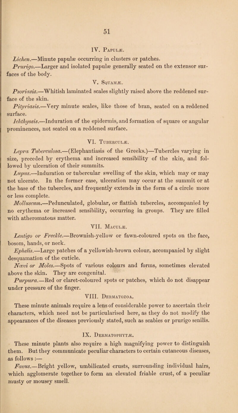 IY. Papulae. Lichen .—Minute papulae occurring in clusters or patches. Prurigo—-Larger and isolated papulae generally seated on the extensor sur¬ faces of the body. V. Squama. Psoriasis.—-Whitish laminated scales slightly raised above the reddened sur¬ face of the skin. Pityriasis.—Very minute scales, like those of bran, seated on a reddened surface. Ichthyosis.—Induration of the epidermis, and formation of square or angular prominences, not seated on a reddened surface. YI. Tubercule. Lepra Tuberculosa.—(Elephantiasis of the Greeks.)—Tubercles varying in size, preceded by erythema and increased sensibility of the skin, and fol¬ lowed by ulceration of their summits. Lupus.—-Induration or tubercular swelling of the skin, which may or may not ulcerate. In the former case, ulceration may occur at the summit or at the base of the tubercles, and frequently extends in the form of a circle more or less complete. Molluscum.—Pedunculated, globular, or flattish tubercles, accompanied by no erythema or increased sensibility, occurring in groups. They are filled with atheromatous matter. YII. Maculae. Lentigo or Frecicle.—-Brownish-yellow or fawn-coloured spots on the face, bosom, hands, or neck. Ephelis.—Large patches of a yellowish-brown colour, accompanied by slight desquamation of the cuticle. Ncevi or Moles.—Spots of various colours and forms, sometimes elevated above the skin. They are congenital. Purpura.—Red or claret-coloured spots or patches, which do not disappear under pressure of the finger. VIII. Dermatozoa. These minute animals require a lens of considerable power to ascertain their characters, which need not be particularised here, as they do not modify the appearances of the diseases previously stated, such as scabies or prurigo senilis. IX. Dermatophyte. These minute plants also require a high magnifying power to distinguish them. But they communicate peculiar characters to certain cutaneous diseases, as follows :— Favus.—Bright yellow, umbilicated crusts, surrounding individual hairs, which agglomerate together to form an elevated friable crust, of a peculiar musty or mousey smell.