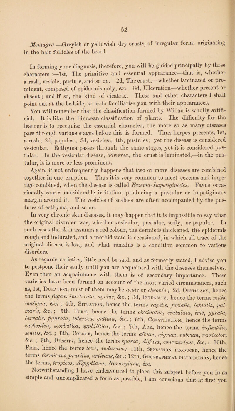 Mentagra.—Greyish or yellowish dry crusts, of irregular form, originating in the hair follicles of the beard. In forming your diagnosis, therefore, you will be guided principally by three characters :—1st, The primitive and essential appearance that is, whethei a rash, vesicle, pustule, and. so on. 2d, The crust,—whether laminated or pro¬ minent, composed of epidermis only, &c. 3d, Ulceration—whether present or absent; and if so, the kind of cicatrix. These and other characters I shall point out at the bedside, so as to familiarise you with their appearances. You will remember that the classification formed by Willan is wholly artifi¬ cial. It is like the Linnsean classification of plants. The difficulty for the learner is to recognise the essential character, the more so as many diseases pass through various stages before this is formed. Thus herpes presents, 1st, a rash; 2d, papules ; 3d, vesicles; 4th, pustules; yet the disease is considered vesicular. Ecthyma passes through the same stages, yet it is considered pus¬ tular. In the vesicular disease, however, the crust is laminated,—in the pus¬ tular, it is more or less prominent. Again, it not unfrequently happens that two or more diseases are combined together in one eruption. Thus it is very common to meet eczema and impe¬ tigo combined, when the disease is called Eczema-Impetiginodes. Favus occa¬ sionally causes considerable irritation, producing a pustular or impetiginous margin around it. The vesicles of scabies are often accompanied by the pus¬ tules of ecthyma, and so on. In very chronic skin diseases, it may happen that it is impossible to say what the original disorder was, whether vesicular, pustular, scaly, or papular. In such cases the skin assumes a red colour, the dermis is thickened, the epidermis rough and indurated, and a morbid state is occasioned, in which all trace of the original disease is lost, and what remains is a condition common to various disorders. As regards varieties, little need be said, and as formerly stated, I advise you to postpone their study until you are acquainted with the diseases themselves. Even then an acquaintance with them is of secondary importance. These varieties have been formed on account of the most varied circumstances, such as, 1st, Duration, most of them may be acute or chronic ; 2d, Obstinacy, hence the terms fugax, inveterata, agrius, &c. ; 3d, Intensity, hence the terms miiis, maligna, &c. ; 4th, Situation, hence the terms capitis, facialis, labialis, pal- maris, &c. ; 5th, 1 orm, hence the terms circinatus, scutulata, iris, gyrata, larvalis, figurata, tuberosa, guttata, &c. ; 6th, Constitution, hence the terms cachectica, scorbutica, syphilitica, &c. ; 7th, Age, hence the terms infantilis, senilis, &c. ; 8th, Colour, hence the terms album, nigrum, rubrum, versicolor, &c., 9th, Density, hence the terms sparsa, diffusa, concentricus, &c. ; 10th, Feel, hence the teims loeve, indurataj 11th, Sensation produced, hence the terms formicans,pruritus, urticans, &c.; 12th, Geographical distribution, hence the terms, tropicus, JEgyptiana, Norwegiana, &c. Notwithstanding I have endeavoured to place this subject before you in as simple and uncomplicated a form as possible, I am conscious that at first you