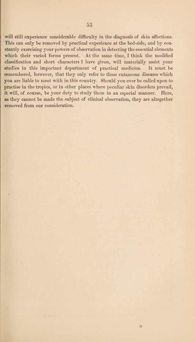 will still experience considerable difficulty in the diagnosis of skin affections. This can only be removed by practical experience at the bed-side, and by con¬ stantly exercising your powers of observation in detecting the essential elements which their varied forms present. At the same time, I think the modified classification and short characters I have given, will materially assist your studies in this important department of practical medicine. It must be remembered, however, that they only refer to those cutaneous diseases which you are liable to meet with in this country. Should jmu ever be called upon to | practise in the tropics, or in other places where peculiar skin disorders prevail, it will, of course, be your duty to study them in an especial manner. Here, as they cannot be made the subject of clinical observation, they are altogether removed from our consideration.