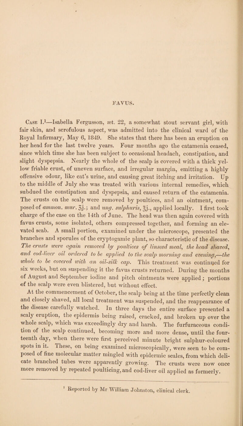 FA YUS. Case I.1—Isabella Fergusson, jet. 22, a somewhat stout servant girl, with fair skin, and scrofulous aspect, was admitted into the clinical ward of the Royal Infirmary, May 6, 1849. She states that there has been an eruption on her head for the last twelve years. Four months ago the catamenia ceased, since which time she has been subject to occasional headach, constipation, and slight dyspepsia. Nearly the whole of the scalp is covered with a thick yel¬ low friable crust, of uneven surface, and irregular margin, emitting a highly offensive odour, like cat’s urine, and causing great itching and irritation. Up to the middle of July she was treated with various internal remedies, which subdued the constipation and dyspepsia, and caused return of the catamenia. The crusts on the scalp were removed by poultices, and an ointment, com- posed of ammon. mur. 3j.; and ung. sulphur is ^ §j., applied locally. I first took charge of the case on the 14th of June. The head was then again covered with favus crusts, some isolated, others compressed together, and forming an ele¬ vated scab. A small portion, examined under the microscope, presented the branches and sporules of the cryptogamic plant, so characteristic of the disease. The crusts were again removed by poultices of linseed meal, the head shaved, and cod-liver oil ordered to be applied to the scalp morning and evening,—the whole to be covered with an oil-silk cap. This treatment was continued for six weeks, but on suspending it the favus crusts returned. During the months of August and September iodine and pitch ointments were applied; portions of the scalp were even blistered, but without effect. At the commencement of October, the scalp being at the time perfectly clean and closely shaved, all local treatment was suspended, and the reappearance of the disease carefully watched. In three days the entire surface presented a scaly eiuption, the epidermis being raised, cracked, and broken up over the whole scalp, which was exceedingly dry and harsh. The furfuraceous condi¬ tion of the scalp continued, becoming more and more dense, until the four¬ teenth clay, when there were first perceived minute bright sulphur-coloured spots in it. These, on being examined microscopically, were seen to be com¬ posed of fine molecular matter mingled with epidermic scales, from which deli¬ cate blanched tubes were apparently growing. The crusts were now once more removed by repeated poulticing, and cod-liver oil applied as formerly.