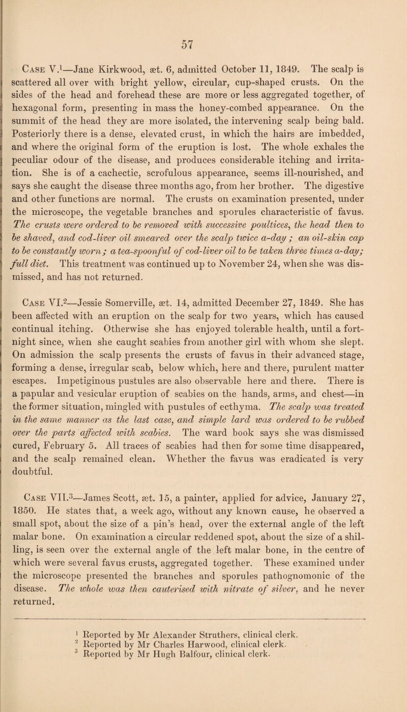 Case V.1—Jane Kirkwood, get. 6, admitted October 11, 1849. The scalp is scattered all over with bright yellow, circular, cup-shaped crusts. On the sides of the head and forehead these are more or less aggregated together, of hexagonal form, presenting in mass the honey-combed appearance. On the summit of the head they are more isolated, the intervening scalp being bald. Posteriorly there is a dense, elevated crust, in which the hairs are imbedded, and where the original form of the eruption is lost. The whole exhales the peculiar odour of the disease, and produces considerable itching and irrita¬ tion, She is of a cachectic, scrofulous appearance, seems ill-nourished, and says she caught the disease three months ago, from her brother. The digestive and other functions are normal. The crusts on examination presented, under the microscope, the vegetable branches and sporules characteristic of favus. The crusts were ordered to be removed with successive poultices, the head then to be shaved, and cod-liver oil smeared over the scalp twice a-day ; an oil-shin cap to be constantly worn; a tea-spoonful of cod-liver oil to be taken three times a-day; full diet. This treatment was continued up to November 24, when she was dis¬ missed, and has not returned. Case VI.2—Jessie Somerville, set. 14, admitted December 27, 1849. She has been affected with an eruption on the scalp for two years, which has caused continual itching. Otherwise she has enjoyed tolerable health, until a fort¬ night since, when she caught scabies from another girl with whom she slept. On admission the scalp presents the crusts of favus in their advanced stage, forming a dense, irregular scab, below which, here and there, purulent matter escapes. Impetiginous pustules are also observable here and there. There is a papular and vesicular eruption of scabies on the hands, arms, and chest—in the former situation, mingled with pustules of ecthyma. The scalp was treated in the same manner as the last case, and simple lard was ordered to be rubbed over the parts affected with scabies. The ward book says she was dismissed cured, February 5. All traces of scabies had then for some time disappeared, and the scalp remained clean. Whether the favus was eradicated is very doubtful. Case VII.3—James Scott, get. 15, a painter, applied for advice, January 27, 1850. He states that, a week ago, without any known cause, he observed a small spot, about the size of a pin’s head, over the external angle of the left malar bone. On examination a circular reddened spot, about the size of a shil¬ ling, is seen over the external angle of the left malar bone, in the centre of which were several favus crusts, aggregated together. These examined under the microscope presented the branches and sporules pathognomonic of the disease. The whole was then cauterised with nitrate of silver, and he never returned. 1 Reported by Mr Alexander Struthers, clinical clerk. 2 Reported by Mr Charles Harwood, clinical clerk. 3 Reported by Mr Hugh Balfour, clinical clerk.