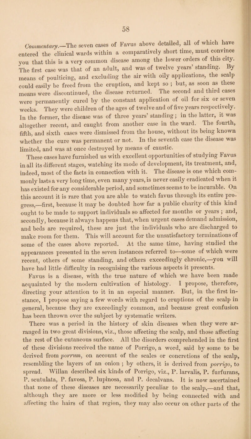 Commentary.—The seven cases of Favus above detailed, all of which have entered the clinical wards within a comparatively short time, must convince you that this is a very common disease among the lower orders of this city. The first case was that of an adult, and was of twelve years’standing. By means of poulticing, and excluding the air with oily applications, the scalp could easily be freed from the eruption, and kept so ; but, as soon as these means were discontinued, the disease returned. The second and third cases were permanently cured by the constant application of oil for six or seven weeks. They were children of the ages of twelve and of five years respectively. In the former, the disease was of three years’ standing; in the latter, it was altogether recent, and caught from another case in the ward. The fourth, fifth, and sixth cases were dismissed from the house, without its being known whether the cure was permanent or not. In the seventh case the disease was limited, and was at once destroyed by means of caustic. These cases have furnished us with excellent opportunities of studying Favus in all its different stages, watching its mode of development, its treatment, and, indeed, most of the facts in connection with it. The disease is one which com¬ monly lasts a very long time, even many years, is never easily eradicated when it has existed for any considerable period, and sometimes seems to be incurable. On this account it is rare that you are able to watch favus through its entire pro¬ gress,—first, because it may be doubted how far a public charity of this kind ought to be made to support individuals so affected for months or years ; and, secondly, because it always happens that, when urgent cases demand admission, and beds are required, these are just the individuals who are discharged to make room for them. This will account for the unsatisfactory terminations of some of the cases above reported. At the same time, having studied the appearances presented in the seven instances referred to—some of which were recent, others of some standing, and others exceedingly chronic,—you will have had little difficulty in recognising the various aspects it presents. Favus is a disease, with the true nature of which we have been made acquainted by the modern cultivation of histology. I propose, therefore, directing your attention to it in an especial manner. But, in the first in¬ stance, I propose saying a few words with regard to eruptions of the scalp in general, because they are exceedingly common, and because great confusion has been thrown over the subject by systematic writers. There was a period in the history of skin diseases when they were ar¬ ranged in two great divisions, viz., those affecting the scalp, and those affecting the rest of the cutaneous surface. All the disorders comprehended in the first of these divisions received the name of Porrigo, a word, said by some to be derived from porrum, on account of the scales or concretions of the scalp, resembling the layers of an onion ; by others, it is derived from porrigo, to spread. Willan described six kinds of Porrigo, viz., P. larvalis, P. furfurans, P. scutulata, P. favosa, P. lupinosa, and P. decal vans. It is now ascertained that none of these diseases are necessarily peculiar to the scalp,—and that, although they are more or less modified by being connected with and affecting the hairs of that region, they may also occur on other parts of the