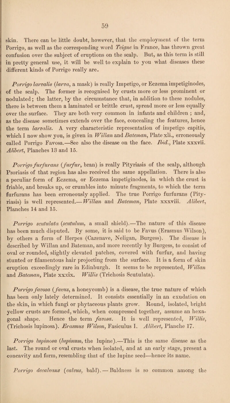 skin. There can be little doubt, however, that the employment of the term Porrigo, as well as the corresponding word Teigne in France, has thrown great confusion over the subject of eruptions on the scalp. But, as this term is still in pretty general use, it will be well to explain to you what diseases these different kinds of Porrigo really are. Porrigo larvalis {larva, a mask) is really Impetigo, or Eczema impetiginodes, of the scalp. The former is recognised by crusts more or less prominent or nodulated; the latter, by the circumstance that, in addition to these nodules, there is between them a laminated or brittle crust, spread more or less equally over the surface. They are both very common in infants and children ; and, as the disease sometimes extends over the face, concealing the features, hence the term larvalis. A very characteristic representation of impetigo capitis, which I now show you, is given in Willan and Bateman, Plate xli., erroneously called Porrigo Favosa.—See also the disease on the face. Ibid., Plate xxxvii. Alibert, Planches 13 and 15. Porrigo fur fur ans {furfur, bran) is really Pityriasis of the scalp, although Psoriasis of that region has also received the same appellation. There is also a peculiar form of Eczema, or Eczema impetiginodes, in which the crust is friable, and breaks up, or crumbles into minute fragments, to which the term furfurans has been erroneously applied. The true Porrigo furfurans (Pity¬ riasis) is well represented.— Willan and Bateman, Plate xxxviii. Alibert, Planches 14 and 15. Porrigo scutulata {scutulum, a small shield).—The nature of this disease has been much disputed. By some, it is said to be Favus (Erasmus Wilson), by others a form of Herpes (Cazenave, Neligan, Burgess). The disease is described by Willan and Bateman, and more recently by Burgess, to consist of oval or rounded, slightly elevated patches, covered with furfur, and having stunted or filamentous hair projecting from the surface. It is a form of skin eruption exceedingly rare in Edinburgh. It seems to be represented, Willan and Bateman, Plate xxxix. Willis (Trichosis Scutulata). Porrigo favosa {favus, a honeycomb) is a disease, the true nature of which has been only lately determined. It consists essentially in an exudation on the skin, in which fungi or phytaceous plants grow. Round, isolated, bright yellow crusts are formed, which, when compressed together, assume an hexa¬ gonal shape. Hence the term favosa. It is well represented, Willis, (Trichosis lupinosa). Erasmus Wilson, Fasiculus I. Alibert, Planche 17. Porrigo lupinosa {lupinum, the lupine).—This is the same disease as the last. The round or oval crusts when isolated, and at an early stage, present a concavity and form, resembling that of the lupine seed—hence its name. Porrigo decalvans (calvus, bald). — Baldness is so common among the