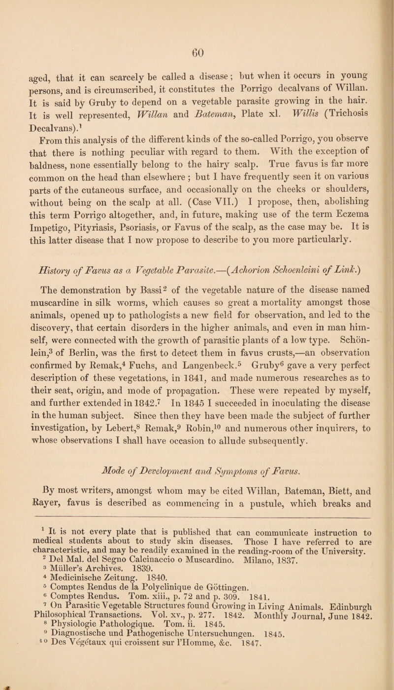 aged, that it can scarcely be called a disease; but when it occurs in young persons, and is circumscribed, it constitutes the Porrigo decalvans of Willan. It is said by Gruby to depend on a vegetable parasite growing in the hair. It is well represented, Willan and Bateman, Plate xl. Willis (Trichosis Decalvans).1 From this analysis of the different kinds of the so-called Porrigo, you observe that there is nothing peculiar with regard to them. With the exception of baldness, none essentially belong to the hairy scalp. True favus is far more common on the head than elsewhere ; but I have frequently seen it on various parts of the cutaneous surface, and occasionally on the cheeks or shoulders, without being on the scalp at all. (Case VII.) I propose, then, abolishing this term Porrigo altogether, and, in future, making use of the term Eczema Impetigo, Pityriasis, Psoriasis, or Favus of the scalp, as the case may be. It is this latter disease that I now propose to describe to you more particularly. History of Favus as a Vegetable Parasite.—(Achorion Schoenleini of Link.) The demonstration by Bassi2 of the vegetable nature of the disease named muscardine in silk worms, which causes so great a mortality amongst those animals, opened up to pathologists a new field for observation, and led to the discovery, that certain disorders in the higher animals, and even in man him¬ self, were connected with the growth of parasitic plants of a low type. Schon- iein,3 of Berlin, was the first to detect them in favus crusts,—an observation confirmed by Remak,4 Fuchs, and Langenbeck.5 Gruby6 gave a very perfect description of these vegetations, in 1841, and made numerous researches as to their seat, origin, and mode of propagation. These were repeated by myself, and further extended in 1842.7 In 1845 I succeeded in inoculating the disease in the human subject. Since then they have been made the subject of further investigation, by Lebert,8 Remak,9 Robin,10 and numerous other inquirers, to whose observations I shall have occasion to allude subsequently. Mode of Development and Symptoms of Favus. By most writers, amongst whom may be cited Willan, Bateman, Biett, and Bayer, favus is described as commencing in a pustule, which breaks and 1 It is not every plate that is published that can communicate instruction to medical students about to study skin diseases. Those I have referred to are characteristic, and may be readily examined in the reading-room of the University. 2 Del Mai. del Segno Calcinaccio o Muscardino. Milano, 1837. 3 Muller’s Archives. 1839. 4 Medicinische Zeitung. 1840. 5 Comptes Rendus de la Polyclinique de Gottingen. 6 Comptes Rendus. Tom. xiii., p. 72 and p. 309. 1841. 7 On Parasitic Vegetable Structures found Growing in Living Animals. Edinburgh Philosophical Transactions. Vol. xv., p. 277. 1842. Monthly Journal, June 1842. 8 Physiologie Pathologique. Tom. ii. 1845. 9 Diagnostische und Pathogenische Untersuchungen. 1845. 10 Des Vegetaux qui croissent sur 1’Homme, &c. 1847. m.