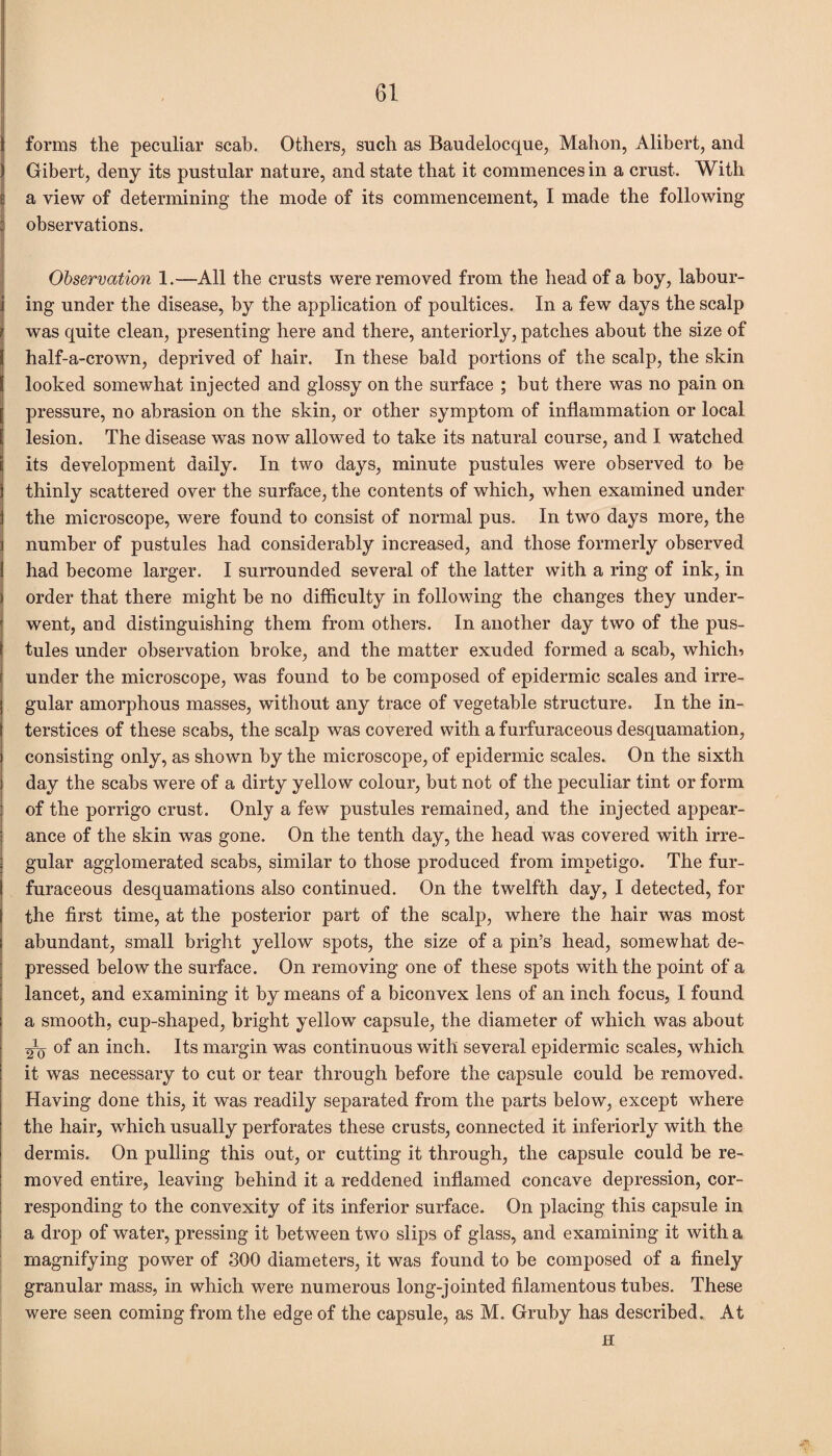 forms the peculiar scab. Others, such as Baudelocque, Mahon, Alibert, and Gibert, deny its pustular nature, and state that it commences in a crust. With a view of determining the mode of its commencement, I made the following observations. Observation 1.—All the crusts were removed from the head of a boy, labour¬ ing under the disease, by the application of poultices. In a few days the scalp was quite clean, presenting here and there, anteriorly, patches about the size of half-a-crown, deprived of hair. In these bald portions of the scalp, the skin looked somewhat injected and glossy on the surface ; but there was no pain on pressure, no abrasion on the skin, or other symptom of inflammation or local lesion. The disease was now allowed to take its natural course, and I watched its development daily. In two days, minute pustules were observed to be thinly scattered over the surface, the contents of which, when examined under the microscope, were found to consist of normal pus. In two days more, the number of pustules had considerably increased, and those formerly observed had become larger. I surrounded several of the latter with a ring of ink, in order that there might be no difficulty in following the changes they under¬ went, and distinguishing them from others. In another day two of the pus¬ tules under observation broke, and the matter exuded formed a scab, whictb under the microscope, was found to be composed of epidermic scales and irre¬ gular amorphous masses, without any trace of vegetable structure. In the in¬ terstices of these scabs, the scalp was covered with a furfuraceous desquamation, consisting only, as shown by the microscope, of epidermic scales. On the sixth day the scabs were of a dirty yellow colour, but not of the peculiar tint or form of the porrigo crust. Only a few pustules remained, and the injected appear¬ ance of the skin was gone. On the tenth day, the head was covered with irre¬ gular agglomerated scabs, similar to those produced from impetigo. The fur¬ furaceous desquamations also continued. On the twelfth day, I detected, for the first time, at the posterior part of the scalp, where the hair was most abundant, small bright yellow spots, the size of a pin’s head, somewhat de¬ pressed below the surface. On removing one of these spots with the point of a lancet, and examining it by means of a biconvex lens of an inch focus, I found a smooth, cup-shaped, bright yellow capsule, the diameter of which was about 2V of an inch. Its margin was continuous with several epidermic scales, which it was necessary to cut or tear through before the capsule could be removed. Having done this, it was readily separated from the parts below, except where the hair, which usually perforates these crusts, connected it interiorly with the dermis. On pulling this out, or cutting it through, the capsule could be re¬ moved entire, leaving behind it a reddened inflamed concave depression, cor¬ responding to the convexity of its inferior surface. On placing this capsule in a drop of water, pressing it between two slips of glass, and examining it with a magnifying power of 300 diameters, it was found to be composed of a finely granular mass, in which were numerous long-jointed filamentous tubes. These were seen coming from the edge of the capsule, as M. Gruby has described. At