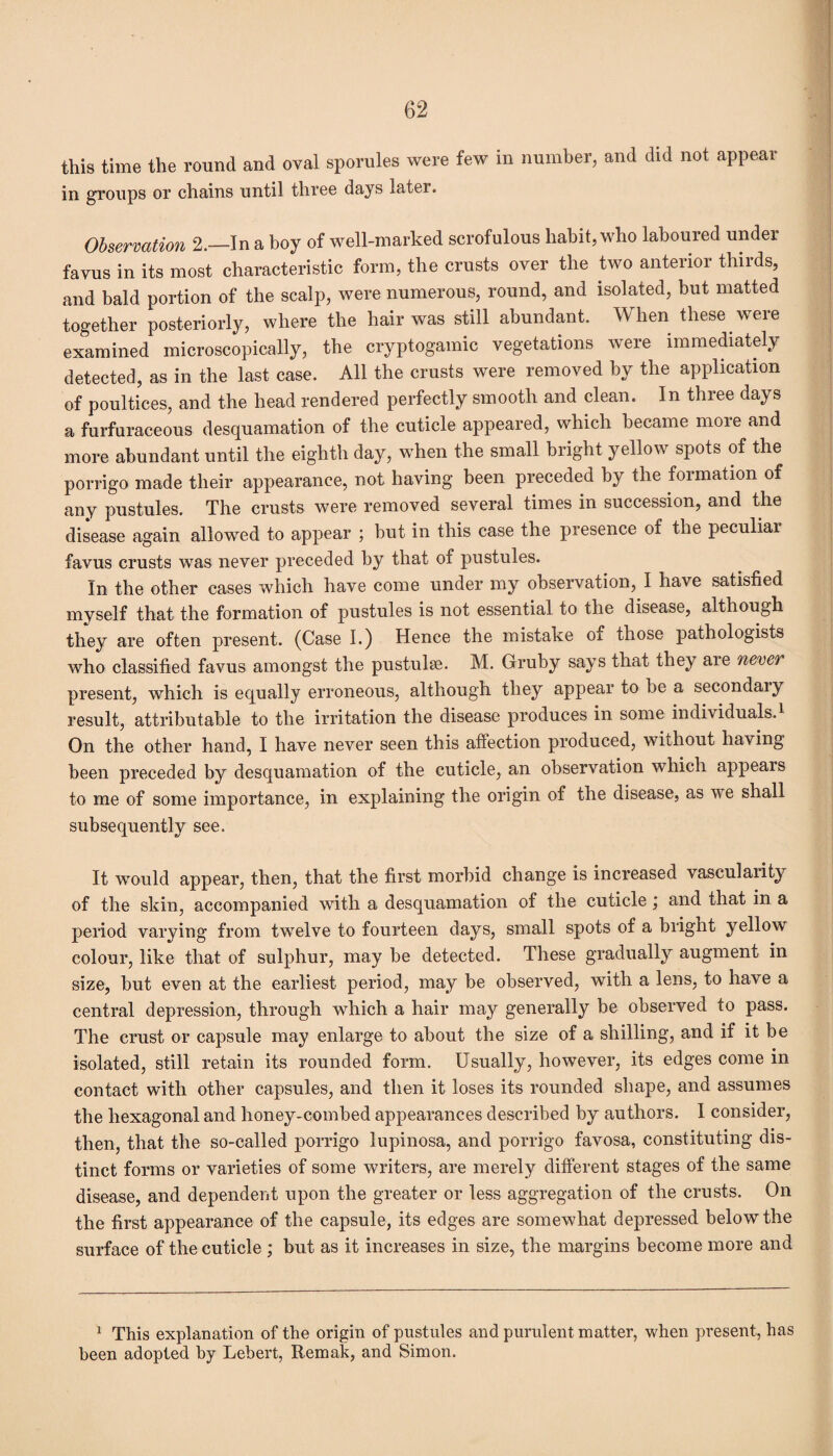 this time the round and oval spornles were few in number, and did not appear in groups or chains until three days later. Observation 2.—In a boy of well-marked scrofulous habit, who laboured under favus in its most characteristic form, the crusts over the two anterior thirds, and bald portion of the scalp, were numerous, round, and isolated, but matted together posteriorly, where the hair was still abundant. When these were examined microscopically, the cryptogamic vegetations were immediately detected, as in the last case. All the crusts were removed by the application of poultices, and the head rendered perfectly smooth and clean. In three days a furfuraceous desquamation of the cuticle appeared, which became more and more abundant until the eighth day, when the small bright yellow spots of the porrigo made their appearance, not having been preceded by the formation of any pustules. The crusts were removed several times in succession, and the disease again allowed to appear ; but in this case the presence of the peculiar favus crusts was never preceded by that of pustules. In the other cases which have come under my observation, I have satisfied myself that the formation of pustules is not essential to the disease, although they are often present. (Case I.) Hence the mistake of those pathologists who classified favus amongst the pustulse. M. Gruby says that they aie neve? present, which is equally erroneous, although they appear to be a secondaiy result, attributable to the irritation the disease produces in some individuals.1 On the other hand, I have never seen this affection produced, without having been preceded by desquamation of the cuticle, an observation which appeals to me of some importance, in explaining the origin of the disease, as we shall subsequently see. It would appear, then, that the first morbid change is increased vascularity of the skin, accompanied with a desquamation of the cuticle and that in a period varying from twelve to fourteen days, small spots of a bright yellow colour, like that of sulphur, may be detected. These gradually augment in size, but even at the earliest period, may be observed, with a lens, to have a central depression, through which a hair may generally be observed to pass. The crust or capsule may enlarge to about the size of a shilling, and if it be isolated, still retain its rounded form. Usually, however, its edges come in contact with other capsules, and then it loses its rounded shape, and assumes the hexagonal and honey-combed appearances described by authors. I consider, then, that the so-called porrigo lupinosa, and porrigo favosa, constituting dis¬ tinct forms or varieties of some writers, are merely different stages of the same disease, and dependent upon the greater or less aggregation of the crusts. On the first appearance of the capsule, its edges are somewhat depressed below the surface of the cuticle ; but as it increases in size, the margins become more and 1 This explanation of the origin of pustules and purulent matter, when present, has been adopted by Lebert, Remak, and Simon.