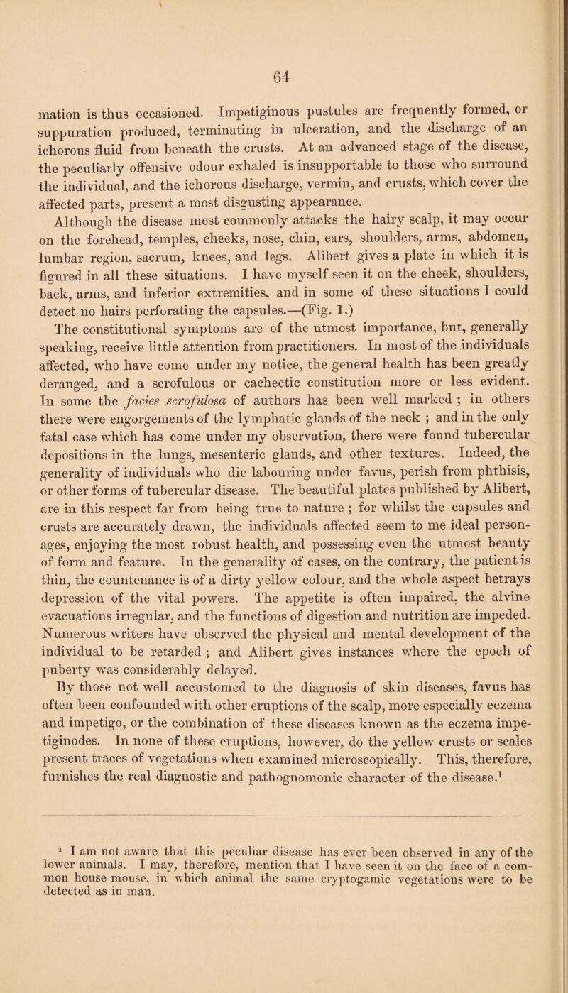 t mation is thus occasioned. Impetiginous pustules are frequently foimed, 01 suppuration produced, terminating in ulceration, and the discharge of an ichorous fluid from beneath the crusts. At an advanced stage of the disease, the peculiarly offensive odour exhaled is insupportable to those who surround the individual, and the ichorous discharge, vermin, and crusts, which cover the affected parts, present a most disgusting appearance. Although the disease most commonly attacks the hairy scalp, it may occur on the forehead, temples, cheeks, nose, chin, ears, shoulders, arms, abdomen, lumbar region, sacrum, knees, and legs. Alibert gives a plate in which it is figured in all these situations. I have myself seen it on the cheek, shoulders, back, arms, and inferior extremities, and in some of these situations I could detect no hairs perforating the capsules.—(Fig. 1.) The constitutional symptoms are of the utmost importance, but, generally speaking, receive little attention from practitioners. In most of the individuals affected, who have come under my notice, the general health has been greatly deranged, and a scrofulous or cachectic constitution more or less evident. In some the facies scrofulosa of authors has been well marked ; in others there were engorgements of the lymphatic glands of the neck ; and in the only fatal case which has come under my observation, there were found tubercular depositions in the lungs, mesenteric glands, and other textures. Indeed, the generality of individuals who die labouring under favus, perish from phthisis, or other forms of tubercular disease. The beautiful plates published by Alibert, are in this respect far from being true to nature ; for whilst the capsules and crusts are accurately drawn, the individuals affected seem to me ideal person¬ ages, enjoying the most robust health, and possessing even the utmost beauty of form and feature. In the generality of cases, on the contrary, the patient is thin, the countenance is of a dirty yellow colour, and the whole aspect betrays depression of the vital powers. The appetite is often impaired, the alvine evacuations irregular, and the functions of digestion and nutrition are impeded. Numerous writers have observed the physical and mental development of the individual to be retarded ; and Alibert gives instances where the epoch of puberty was considerably delayed. By those not well accustomed to the diagnosis of skin diseases, favus has often been confounded with other eruptions of the scalp, more especially eczema and impetigo, or the combination of these diseases known as the eczema impe- tiginodes. In none of these eruptions, however, do the yellow crusts or scales present traces of vegetations when examined microscopically. This, therefore, furnishes the real diagnostic and pathognomonic character of the disease.1 1 I am not aware that this peculiar disease has ever been observed in any of the lower animals. I may, therefore, mention that I have seen it on the face of a com¬ mon house mouse, in which animal the same cryptogamic vegetations were to be detected as in man.