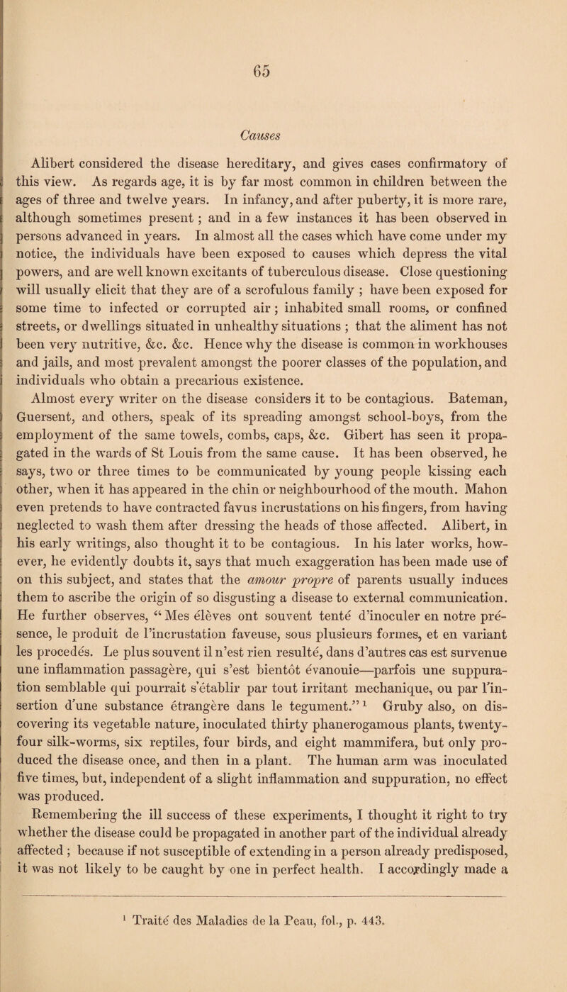 Causes Alibert considered the disease hereditary, and gives cases confirmatory of this view. As regards age, it is by far most common in children between the ages of three and twelve years. In infancy, and after puberty, it is more rare, although sometimes present; and in a few instances it has been observed in persons advanced in years. In almost all the cases which have come under my notice, the individuals have been exposed to causes which depress the vital powers, and are well known excitants of tuberculous disease. Close questioning will usually elicit that they are of a scrofulous family ; have been exposed for some time to infected or corrupted air; inhabited small rooms, or confined streets, or dwellings situated in unhealthy situations ; that the aliment has not been very nutritive, &c. &c. Hence why the disease is common in workhouses and jails, and most prevalent amongst the poorer classes of the population, and individuals who obtain a precarious existence. Almost every writer on the disease considers it to be contagious. Bateman, Guersent, and others, speak of its spreading amongst school-boys, from the employment of the same towels, combs, caps, &c. Gibert has seen it propa¬ gated in the wards of St Louis from the same cause. It has been observed, he says, two or three times to be communicated by young people kissing each other, when it has appeared in the chin or neighbourhood of the mouth. Mahon even pretends to have contracted favus incrustations on his fingers, from having neglected to wash them after dressing the heads of those affected. Alibert, in his early writings, also thought it to be contagious. In his later works, how¬ ever, he evidently doubts it, says that much exaggeration has been made use of on this subject, and states that the amour propre of parents usually induces them to ascribe the origin of so disgusting a disease to external communication. He further observes, “ Mes eleves ont souvent tente d’inoculer en notre pre¬ sence, le produit de l’incrustation faveuse, sous plusieurs formes, et en variant les procedes. Le plus souvent il n’est rien resulte, dans d’autres cas est survenue une inflammation passagere, qui s’est bientot evanouie—parfois une suppura¬ tion semblable qui pourrait s’etablir par tout irritant mechanique, ou par Tin- sertion d’une substance etrangere dans le tegument.” 1 Gruby also, on dis¬ covering its vegetable nature, inoculated thirty phanerogamous plants, twenty- four silk-worms, six reptiles, four birds, and eight mammifera, but only pro¬ duced the disease once, and then in a plant. The human arm was inoculated five times, but, independent of a slight inflammation and suppuration, no effect was produced. Remembering the ill success of these experiments, I thought it right to try whether the disease could be propagated in another part of the individual already affected ; because if not susceptible of extending in a person already predisposed, it was not likely to be caught by one in perfect health. I accordingly made a 1 Traite des Maladies de la Peau, fob, p, 443.