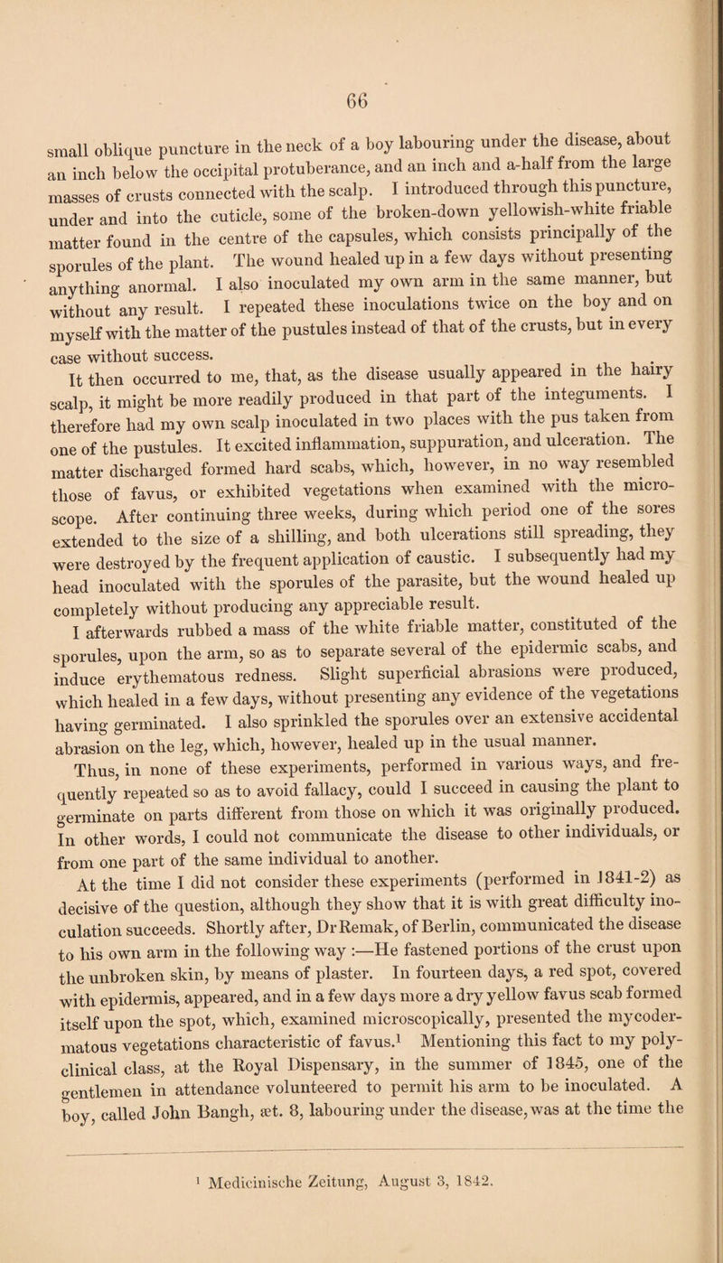 small oblique puncture in the neck of a boy labouring under the disease, about an inch below the occipital protuberance, and an inch and a-half from the large masses of crusts connected with the scalp. I introduced through this puncture, under and into the cuticle, some of the broken-down yellowish-white friable matter found in the centre of the capsules, which consists principally of the sporules of the plant. The wound healed up in a few days without presenting anything anormal. I also inoculated my own arm in the same manner, but without any result. I repeated these inoculations twice on the boy and on myself with the matter of the pustules instead of that of the crusts, but in every case without success. _ . It then occurred to me, that, as the disease usually appeared in the hairy scalp, it might be more readily produced in that part of the integuments. I therefore had my own scalp inoculated in two places with the pus taken fiom one of the pustules. It excited inflammation, suppuration, and ulceration. The matter discharged formed hard scabs, which, however, in no way resembled those of favus, or exhibited vegetations when examined with the micro¬ scope. After continuing three weeks, during which period one of the sores extended to the size of a shilling, and both ulcerations still spreading, they were destroyed by the frequent application of caustic. I subsequently had my head inoculated with the sporules of the parasite, but the wound healed up completely without producing any appreciable result. I afterwards rubbed a mass of the white friable matter, constituted of the sporules, upon the arm, so as to separate several of the epidermic scabs, and induce erythematous redness. Slight superficial abrasions were produced, which healed in a few days, without presenting any evidence of the vegetations having germinated. I also sprinkled the sporules over an extensive accidental abrasion on the leg, which, however, healed up in the usual manner. Thus, in none of these experiments, performed in various ways, and fre¬ quently repeated so as to avoid fallacy, could I succeed in causing the plant to germinate on parts different from those on which it was originally produced. In other words, I could not communicate the disease to other individuals, or from one part of the same individual to another. At the time I did not consider these experiments (performed in 1841-2) as decisive of the question, although they show that it is with great difficulty ino¬ culation succeeds. Shortly after, DrRemak, of Berlin, communicated the disease to his own arm in the following way :—He fastened portions of the crust upon the unbroken skin, by means of plaster. In fourteen days, a red spot, covered with epidermis, appeared, and in a few days more a dry yellow favus scab formed itself upon the spot, which, examined microscopically, presented the mycoder- matous vegetations characteristic of favus.1 Mentioning this fact to my poly- clinical class, at the Royal Dispensary, in the summer of 1845, one of the gentlemen in attendance volunteered to permit his arm to be inoculated. A boy, called John Bangh, jet. 8, labouring under the disease, was at the time the 1 Medicinische Zeitung, August 3, 1842.