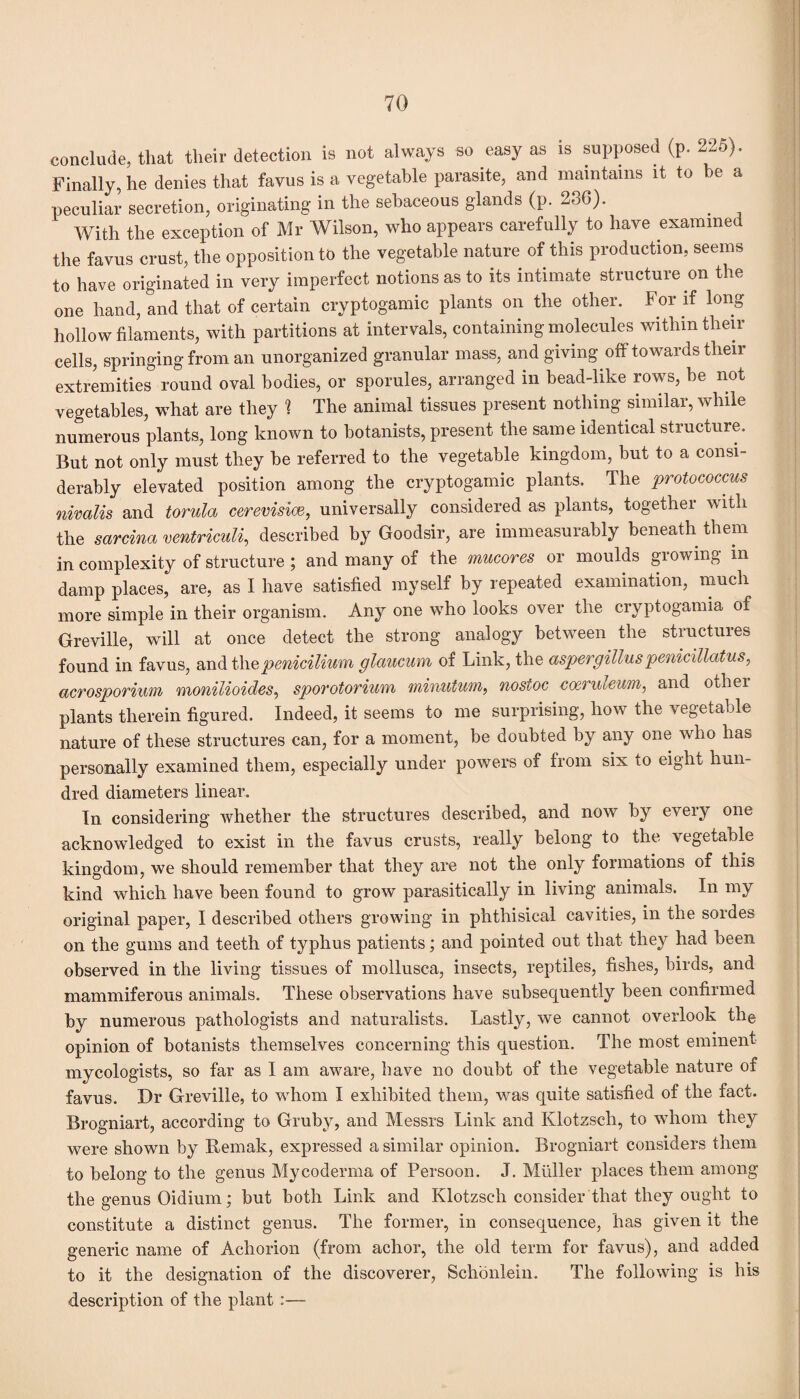 conclude, that their detection is not always so easy as is supposed (p. 225). Finally, he denies that favus is a vegetable parasite, and maintains it to be a peculiar secretion, originating in the sebaceous glands (p. 236). With the exception of Mr Wilson, who appears carefully to have examined the favus crust, the opposition to the vegetable nature of this production, seems to have originated in very imperfect notions as to its intimate structure on the one hand, and that of certain cryptogamic plants on the other. For if long hollow filaments, with partitions at intervals, containing molecules within their cells, springing from an unorganized granular mass, and giving off towards their extremities round oval bodies, or sporules, arranged in bead-like rows, be not vegetables, what are they ? The animal tissues present nothing similar, while numerous plants, long known to botanists, present the same identical structure. But not only must they be referred to the vegetable kingdom, but to a consi¬ derably elevated position among the cryptogamic plants. The protococcus nivalis and torula cerevisice, universally considered as plants, together with the sarcina ventriculi, described by Goodsir, are immeasurably beneath them in complexity of structure ; and many of the mucores or moulds growing m damp places, are, as I have satisfied myself by repeated examination, much more simple in their organism. Any one who looks over the cryptogamia of Greville, will at once detect the strong analogy between the structures found in favus, and t\\e penicilium glaucum of Link, the aspergilluspenicillatus, acrosporium monilioides, sporotorium minutum, nostoc coeruleum, and other plants therein figured. Indeed, it seems to me surprising, how the vegetable nature of these structures can, for a moment, be doubted by any one wrho has personally examined them, especially under powers of from six to eight hun¬ dred diameters linear. In considering whether the structures described, and now by eveiy one acknowledged to exist in the favus crusts, really belong to the vegetable kingdom, we should remember that they are not the only formations of this kind which have been found to grow parasitically in living animals. In my original paper, I described others growing in phthisical cavities, in the sordes on the gums and teeth of typhus patients; and pointed out that they had been observed in the living tissues of mollusca, insects, reptiles, fishes, birds, and mammiferous animals. These observations have subsequently been confirmed by numerous pathologists and naturalists. Lastly, we cannot overlook the opinion of botanists themselves concerning this question. The most eminent mycologists, so far as I am aware, have no doubt of the vegetable nature of favus. Dr Greville, to whom I exhibited them, was quite satisfied of the fact. Brogniart, according to Gruby, and Messrs Link and Klotzsch, to whom they were shown by Remak, expressed a similar opinion. Brogniart considers them to belong to the genus Mycoderma of Persoon. J. Muller places them among the genus Oidium; but both Link and Klotzsch consider that they ought to constitute a distinct genus. The former, in consequence, has given it the generic name of Acliorion (from achor, the old term for favus), and added to it the designation of the discoverer, Schonlein. The following is his description of the plant :—