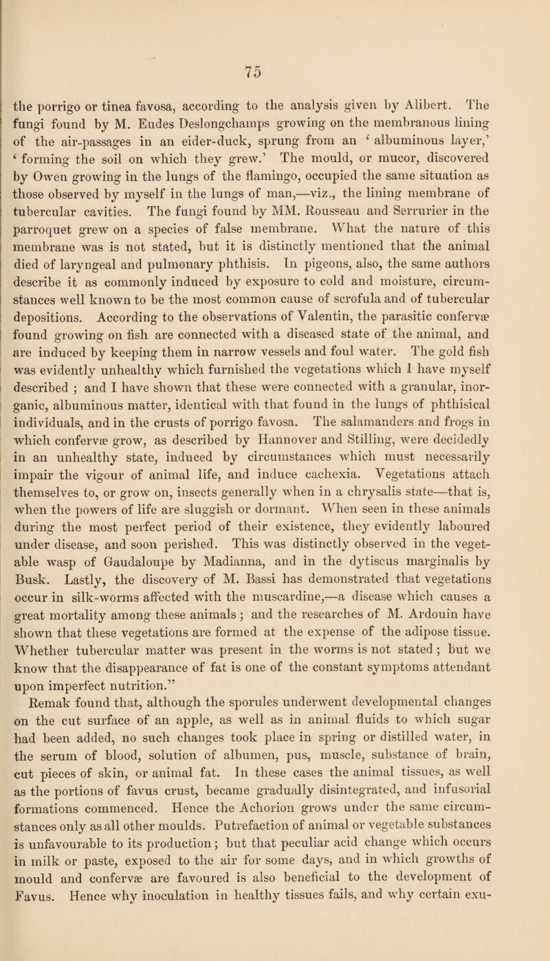 the porrigo or tinea favosa, according to the analysis given by Alibert. The fungi found by M. Eudes Deslongchamps growing on the membranous lining of the air-passages in an eider-duck, sprung from an ‘ albuminous layer,’ 4 forming the soil on which they grew.’ The mould, or mucor, discovered by Owen growing in the lungs of the flamingo, occupied the same situation as those observed by myself in the lungs of man,—viz., the lining membrane of tubercular cavities. The fungi found by MM. Rousseau and Serrurier in the parroquet grew on a species of false membrane. What the nature of this membrane was is not stated, but it is distinctly mentioned that the animal died of laryngeal and pulmonary phthisis. In pigeons, also, the same authors describe it as commonly induced by exposure to cold and moisture, circum¬ stances well known to be the most common cause of scrofula and of tubercular depositions. According to the observations of Yalentin, the parasitic confervae found growing on fish are connected with a diseased state of the animal, and are induced by keeping them in narrow7 vessels and foul water. The gold fish was evidently unhealthy which furnished the vegetations which 1 have myself described ; and I have shown that these were connected with a granular, inor¬ ganic, albuminous matter, identical with that found in the lungs of phthisical individuals, and in the crusts of porrigo favosa. The salamanders and frogs in which confervae grow, as described by Hannover and Stilling, were decidedly in an unhealthy state, induced by circumstances which must necessarily impair the vigour of animal life, and induce cachexia. Vegetations attach themselves to, or grow on, insects generally wdien in a chrysalis state—that is, when the powers of life are sluggish or dormant. When seen in these animals during the most perfect period of their existence, they evidently laboured under disease, and soon perished. This was distinctly observed in the veget¬ able wasp of Gaudaloupe by Madianna, and in the dytiscus marginalis by Busk. Lastly, the discovery of M. Bassi has demonstrated that vegetations occur in silk-worms affected with the muscardine,—a disease which causes a great mortality among these animals; and the researches of M. Ardouin have shown that these vegetations are formed at the expense of the adipose tissue. Whether tubercular matter was present in the worms is not stated ; but we know that the disappearance of fat is one of the constant symptoms attendant upon imperfect nutrition.” Remak found that, although the sporules underwent developmental changes on the cut surface of an apple, as well as in animal fluids to which sugar had been added, no such changes took place in spring or distilled water, in the serum of blood, solution of albumen, pus, muscle, substance of brain, cut pieces of skin, or animal fat. In these cases the animal tissues, as well as the portions of favus crust, became gradually disintegrated, and infusorial formations commenced. Hence the Achorion grows under the same circum¬ stances only as all other moulds. Putrefaction of animal or vegetable substances is unfavourable to its production; but that peculiar acid change which occurs in milk or paste, exposed to the air for some days, and in which growths of mould and confervae are favoured is also beneficial to the development of Favus. Hence why inoculation in healthy tissues fails, and why certain exu-