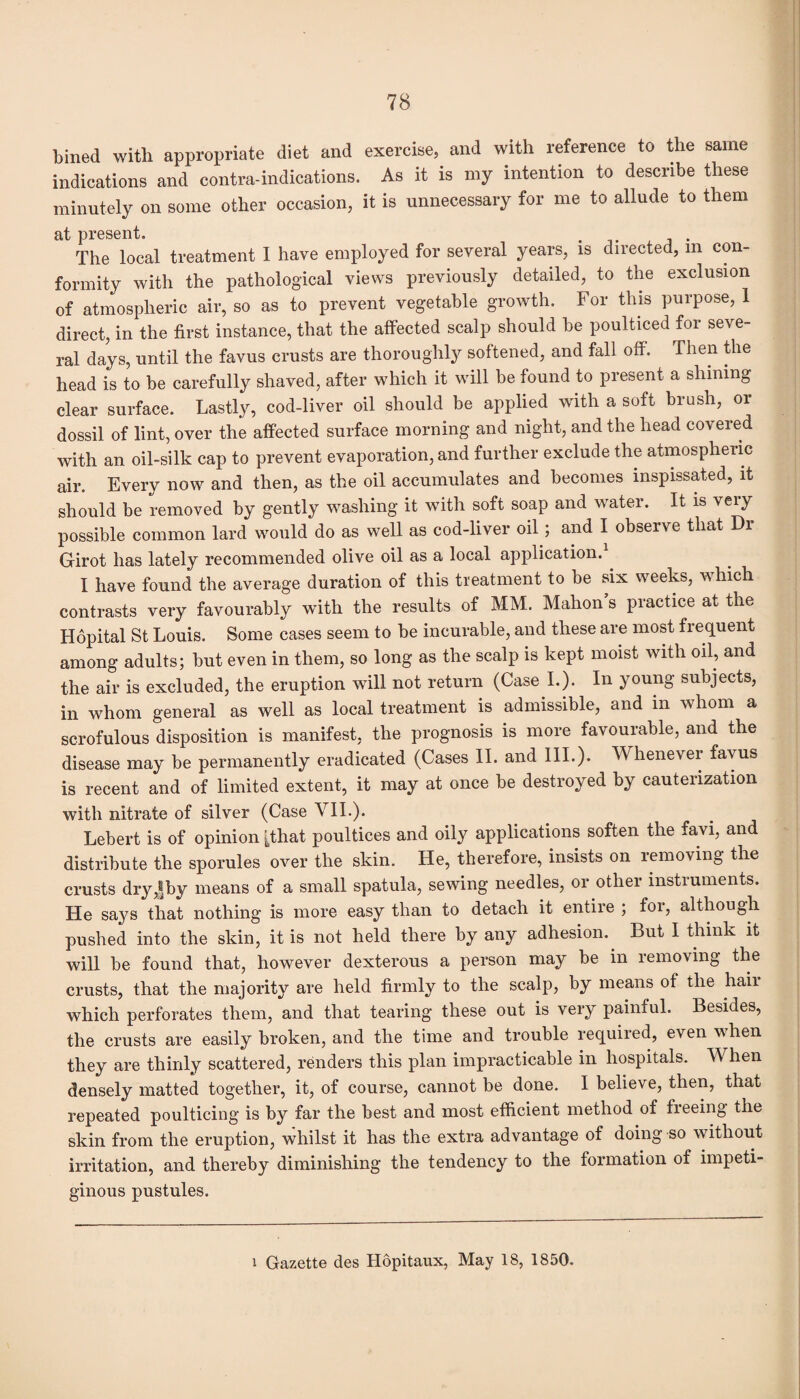 bined with appropriate diet and exercise, and with reference to the same indications and contra-indications. As it is my intention to describe these minutely on some other occasion, it is unnecessary for me to allude to them at present. The local treatment I have employed for several years, is directed, m con¬ formity with the pathological views previously detailed, to the exclusion of atmospheric air, so as to prevent vegetable growth. For this purpose, 1 direct, in the first instance, that the affected scalp should be poulticed for seve¬ ral days, until the favus crusts are thoroughly softened, and fall off. Then the head is to be carefully shaved, after which it will be found to present a shining clear surface. Lastly, cod-liver oil should be applied with a soft brush, or dossil of lint, over the affected surface morning and night, and the head covered with an oil-silk cap to prevent evaporation, and further exclude the atmospheric air. Every now and then, as the oil accumulates and becomes inspissated, it should be removed by gently washing it with soft soap and water. It is very possible common lard would do as well as cod-liver oil; and I observe that Dr Girot has lately recommended olive oil as a local application. I have found the average duration of this treatment to be six weeks, Avhich contrasts very favourably with the results of MM. Mahon’s practice at the Hopital St Louis. Some cases seem to be incurable, and these are most frequent among adults; but even in them, so long as the scalp is kept moist with oil, and the air is excluded, the eruption will not return (Case I.). In young subjects, in whom general as well as local treatment is admissible, and in whom a scrofulous disposition is manifest, the prognosis is more favourable, and the disease may be permanently eradicated (Cases II. and III.)* Whenever favus is recent and of limited extent, it may at once be destroyed by cauterization with nitrate of silver (Case VII.). Lebert is of opinion [that poultices and oily applications soften the favi, and distribute the sporules over the skin. He, therefore, insists on removing the crusts dry,|by means of a small spatula, sewing needles, or other instruments. He says that nothing is more easy than to detach it entire ; for, although pushed into the skin, it is not held there by any adhesion. But I think it will be found that, however dexterous a person may be in removing the crusts, that the majority are held firmly to the scalp, by means of the hail which perforates them, and that tearing these out is very painful. Besides, the crusts are easily broken, and the time and trouble required, even when they are thinly scattered, renders this plan impracticable in hospitals. When densely matted together, it, of course, cannot be done. I believe, then, that repeated poulticing is by far the best and most efficient method of freeing the skin from the eruption, whilst it has the extra advantage of doing so without irritation, and thereby diminishing the tendency to the formation of impeti¬ ginous pustules. i Gazette des Hopitaux, May 18, 1850.