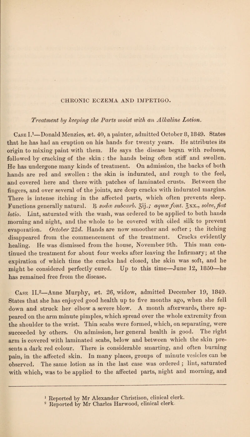 CHRONIC ECZEMA AND IMPETIGO. Treatment by keeping the Parts moist with an Alkaline Lotion. Case I.1—-Donald Menzies, set. 40, a painter, admitted October 8,1849. States that he has had an eruption on his hands for twenty years. He attributes its origin to mixing paint with them. He says the disease began with redness, followed by cracking of the skin : the hands being often stiff and swollen. He has undergone many kinds of treatment. On admission, the backs of both hands are red and swollen : the skin is indurated, and rough to the feel, and covered here and there with patches of laminated crusts. Between the fingers, and over several of the joints, are deep cracks with indurated margins. There is intense itching in the affected parts, which often prevents sleep. Functions generally natural. 1^ sodce subcarb. aquas font, ^xx., solve, fiat lotio. Lint, saturated with the wash, was ordered to be applied to both hands morning and night, and the whole to be covered with oiled silk to prevent evaporation. October 22d. Hands are now smoother and softer ; the itching disappeared from the commencement of the treatment. Cracks evidently healing. He was dismissed from the house, November 9th. This man con¬ tinued the treatment for about four weeks after leaving the Infirmary; at the expiration of which time the cracks had closed, the skin was soft, and he might be considered perfectly cured. Up to this time—June 12, 1850—he has remained free from the disease. Case II.2—Anne Murphy, set. 26, widow, admitted December 19, 1849. States that she has enjoyed good health up to five months ago, when she fell down and struck her elbow a severe blow. A month afterwards, there ap¬ peared on the arm minute pimples, which spread over the whole extremity from the shoulder to the wrist. Thin scabs were formed, which, on separating, were succeeded by others. On admission, her general health is good. The right arm is covered with laminated scabs, below and between which the skin pre¬ sents a dark red colour. There is considerable smarting, and often burning pain, in the affected skin. In many places, groups of minute vesicles can be observed. The same lotion as in the last case was ordered ; lint, saturated with which, was to be applied to the affected parts, night and morning, and 1 Reported by Mr Alexander Christison, clinical clerk.