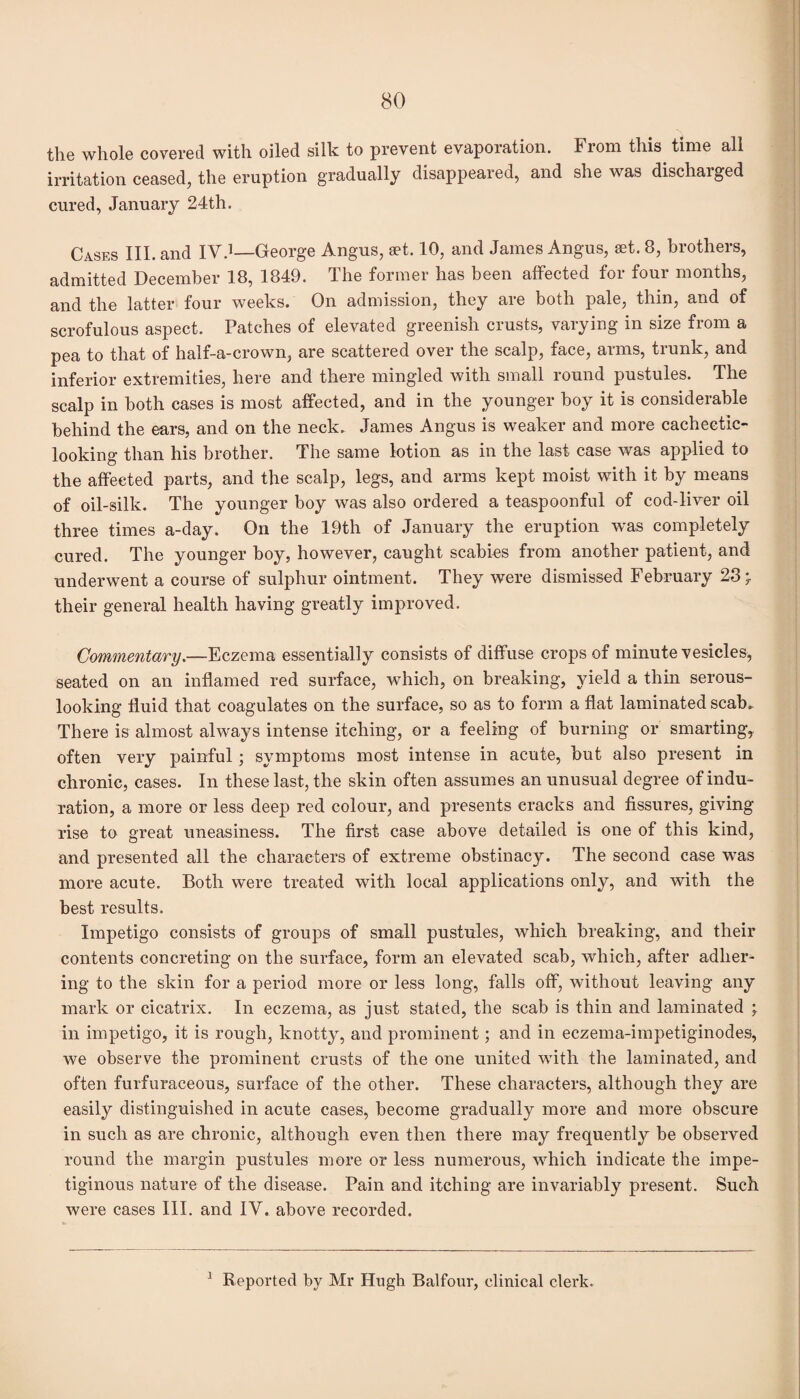 the whole covered with oiled silk to prevent evaporation. From this time all irritation ceased, the eruption gradually disappeared, and she was dischaiged cured, January 24th. Cases III. and IV.1—George Angus, set. 10, and James Angus, set. 8, brothers, admitted December 18, 1849. The former has been affected for four months, and the latter four weeks. On admission, they are both pale, thin, and of scrofulous aspect. Patches of elevated greenish crusts, varying in size from a pea to that of half-a-crown, are scattered over the scalp, face, arms, trunk, and inferior extremities, here and there mingled with small round pustules. The scalp in both cases is most affected, and in the younger boy it is considerable behind the ears, and on the neck. James Angus is weaker and more cachectic- looking than his brother. The same lotion as in the last case was applied to the affected parts, and the scalp, legs, and arms kept moist with it by means of oil-silk. The younger boy was also ordered a teaspoonful of cod-liver oil three times a-day. On the 19th of January the eruption was completely cured. The younger boy, however, caught scabies from another patient, and underwent a course of sulphur ointment. They were dismissed February 23 * their general health having greatly improved. Commentary.—Eczema essentially consists of diffuse crops of minute vesicles, seated on an inflamed red surface, which, on breaking, yield a thin serous- looking fluid that coagulates on the surface, so as to form a flat laminated scab. There is almost always intense itching, or a feeling of burning or smarting* often very painful; symptoms most intense in acute, but also present in chronic, cases. In these last, the skin often assumes an unusual degree of indu¬ ration, a more or less deep red colour, and presents cracks and fissures, giving rise to great uneasiness. The first case above detailed is one of this kind, and presented all the characters of extreme obstinacy. The second case was more acute. Both were treated with local applications only, and with the best results. Impetigo consists of groups of small pustules, which breaking, and their contents concreting on the surface, form an elevated scab, which, after adher¬ ing to the skin for a period more or less long, falls off, without leaving any mark or cicatrix. In eczema, as just stated, the scab is thin and laminated \ in impetigo, it is rough, knotty, and prominent; and in eczema-impetiginodes, we observe the prominent crusts of the one united with the laminated, and often furfuraceous, surface of the other. These characters, although they are easily distinguished in acute cases, become gradually more and more obscure in such as are chronic, although even then there may frequently be observed round the margin pustules more or less numerous, which indicate the impe¬ tiginous nature of the disease. Pain and itching are invariably present. Such were cases III. and IV. above recorded.