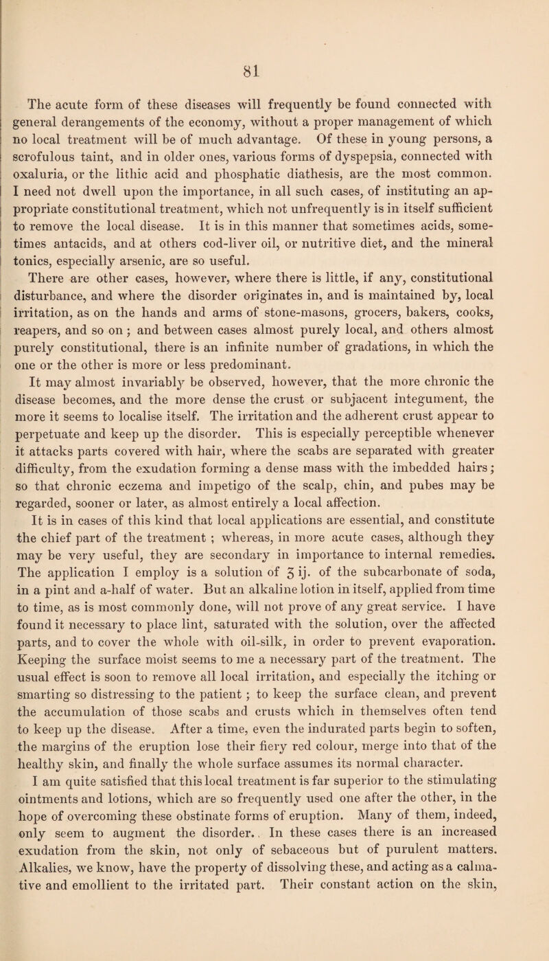 The acute form of these diseases will frequently be found connected with general derangements of the economy, without a proper management of which no local treatment will be of much advantage. Of these in young persons, a scrofulous taint, and in older ones, various forms of dyspepsia, connected with oxaluria, or the lithic acid and phosphatie diathesis, are the most common. I need not dwell upon the importance, in all such cases, of instituting an ap¬ propriate constitutional treatment, which not unfrequently is in itself sufficient to remove the local disease. It is in this manner that sometimes acids, some¬ times antacids, and at others cod-liver oil, or nutritive diet, and the mineral tonics, especially arsenic, are so useful. There are other cases, however, where there is little, if any, constitutional disturbance, and where the disorder originates in, and is maintained by, local irritation, as on the hands and arms of stone-masons, grocers, bakers, cooks, reapers, and so on ; and between cases almost purely local, and others almost purely constitutional, there is an infinite number of gradations, in which the one or the other is more or less predominant. It may almost invariably be observed, however, that the more chronic the disease becomes, and the more dense the crust or subjacent integument, the more it seems to localise itself. The irritation and the adherent crust appear to perpetuate and keep up the disorder. This is especially perceptible whenever it attacks parts covered with hair, where the scabs are separated with greater difficulty, from the exudation forming a dense mass with the imbedded hairs; so that chronic eczema and impetigo of the scalp, chin, and pubes may be regarded, sooner or later, as almost entirely a local affection. It is in cases of this kind that local applications are essential, and constitute the chief part of the treatment ; whereas, in more acute cases, although they may be very useful, they are secondary in importance to internal remedies. The application I employ is a solution of 3 if of the subcarbonate of soda, in a pint and a-half of water. But an alkaline lotion in itself, applied from time to time, as is most commonly done, will not prove of any great service. I have found it necessary to place lint, saturated with the solution, over the affected parts, and to cover the whole with oil-silk, in order to prevent evaporation. Keeping the surface moist seems to me a necessary part of the treatment. The usual effect is soon to remove all local irritation, and especially the itching or smarting so distressing to the patient ; to keep the surface clean, and prevent the accumulation of those scabs and crusts which in themselves often tend to keep up the disease. After a time, even the indurated parts begin to soften, the margins of the eruption lose their fiery red colour, merge into that of the healthy skin, and finally the whole surface assumes its normal character. I am quite satisfied that this local treatment is far superior to the stimulating- ointments and lotions, which are so frequently used one after the other, in the hope of overcoming these obstinate forms of eruption. Many of them, indeed, only seem to augment the disorder., In these cases there is an increased exudation from the skin, not only of sebaceous but of purulent matters. Alkalies, we know, have the property of dissolving these, and acting as a calma¬ tive and emollient to the irritated part. Their constant action on the skin,