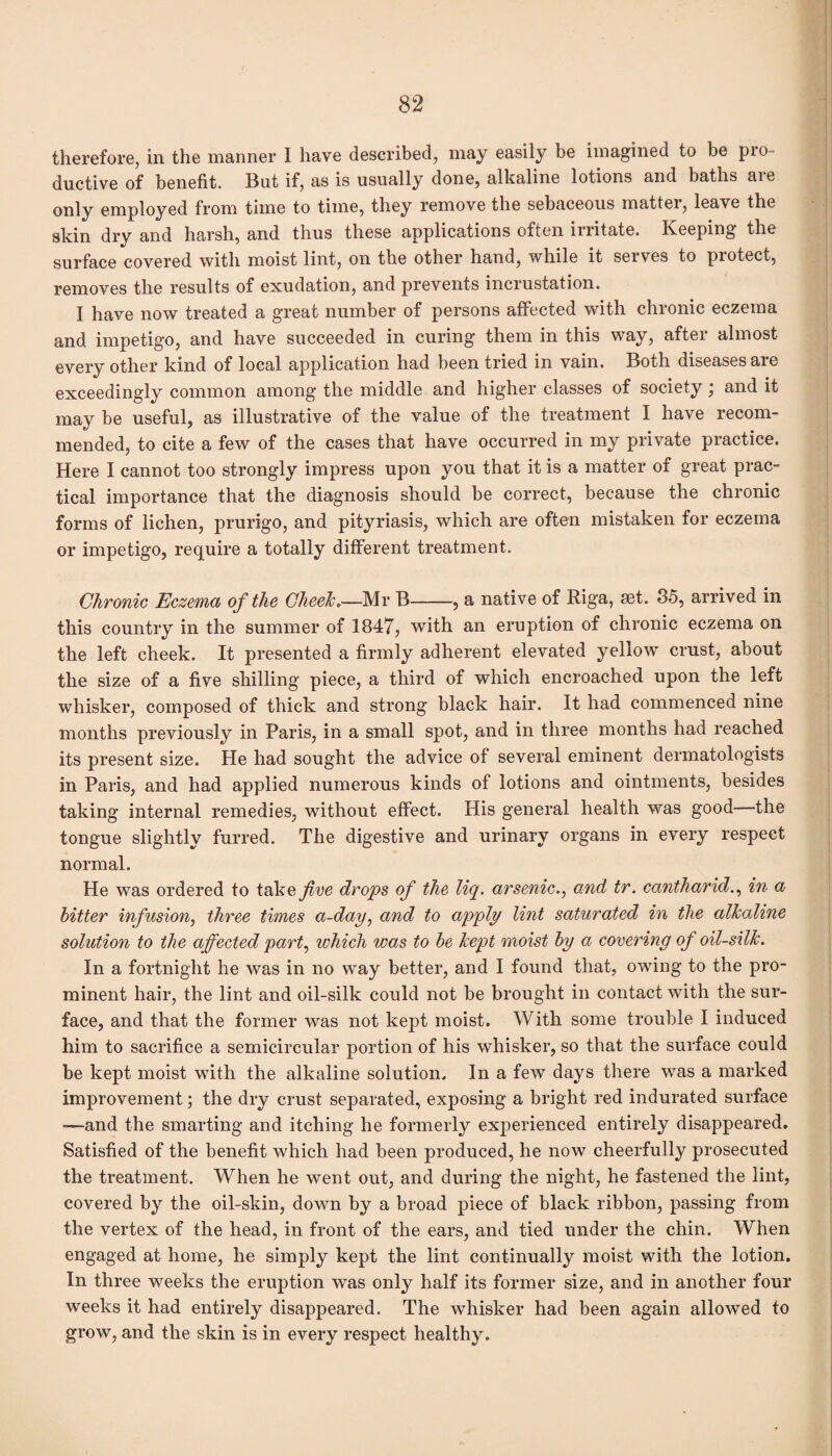 therefore, in the manner I have described, may easily be imagined to be pro¬ ductive of benefit. But if, as is usually done, alkaline lotions and baths aie only employed from time to time, they remove the sebaceous matter, leave the skin dry and harsh, and thus these applications often irritate. Keeping the surface covered with moist lint, on the other hand, while it serves to protect, removes the results of exudation, and prevents incrustation. I have now treated a great number of persons affected with chronic eczema and impetigo, and have succeeded in curing them in this way, after almost every other kind of local application had been tried in vain. Both diseases are exceedingly common among the middle and higher classes of society ; and it may be useful, as illustrative of the value of the treatment I have recom¬ mended, to cite a few of the cases that have occurred in my private practice. Here I cannot too strongly impress upon you that it is a matter of great prac¬ tical importance that the diagnosis should be correct, because the chronic forms of lichen, prurigo, and pityriasis, which are often mistaken for eczema or impetigo, require a totally different treatment. Chronic Eczema of the CheeJc.—Mr B-, a native of Riga, set. 35, arrived in this country in the summer of 1847, with an eruption of chronic eczema on the left cheek. It presented a firmly adherent elevated yellow crust, about the size of a five shilling piece, a third of which encroached upon the left whisker, composed of thick and strong black hair. It had commenced nine months previously in Paris, in a small spot, and in three months had reached its present size. He had sought the advice of several eminent dermatologists in Paris, and had applied numerous kinds of lotions and ointments, besides taking internal remedies, without effect. His general health was good—the tongue slightly furred. The digestive and urinary organs in every respect normal. He was ordered to take five drops of the liq. arsenic., and tr. cantharid., in a bitter infusion, three times a-day, and to apply lint saturated in the alkaline solution to the affected part, which was to be kept moist by a covering of oil-silk. In a fortnight he was in no way better, and I found that, owing to the pro¬ minent hair, the lint and oil-silk could not be brought in contact with the sur¬ face, and that the former was not kept moist. With some trouble I induced him to sacrifice a semicircular portion of his whisker, so that the surface could be kept moist with the alkaline solution. In a few days there was a marked improvement; the dry crust separated, exposing a bright red indurated surface —and the smarting and itching he formerly experienced entirely disappeared. Satisfied of the benefit which had been produced, he now cheerfully prosecuted the treatment. When he went out, and during the night, he fastened the lint, covered by the oil-skin, down by a broad piece of black ribbon, passing from the vertex of the head, in front of the ears, and tied under the chin. When engaged at home, he simply kept the lint continually moist with the lotion. In three weeks the eruption was only half its former size, and in another four weeks it had entirely disappeared. The whisker had been again allowed to grow, and the skin is in every respect healthy.