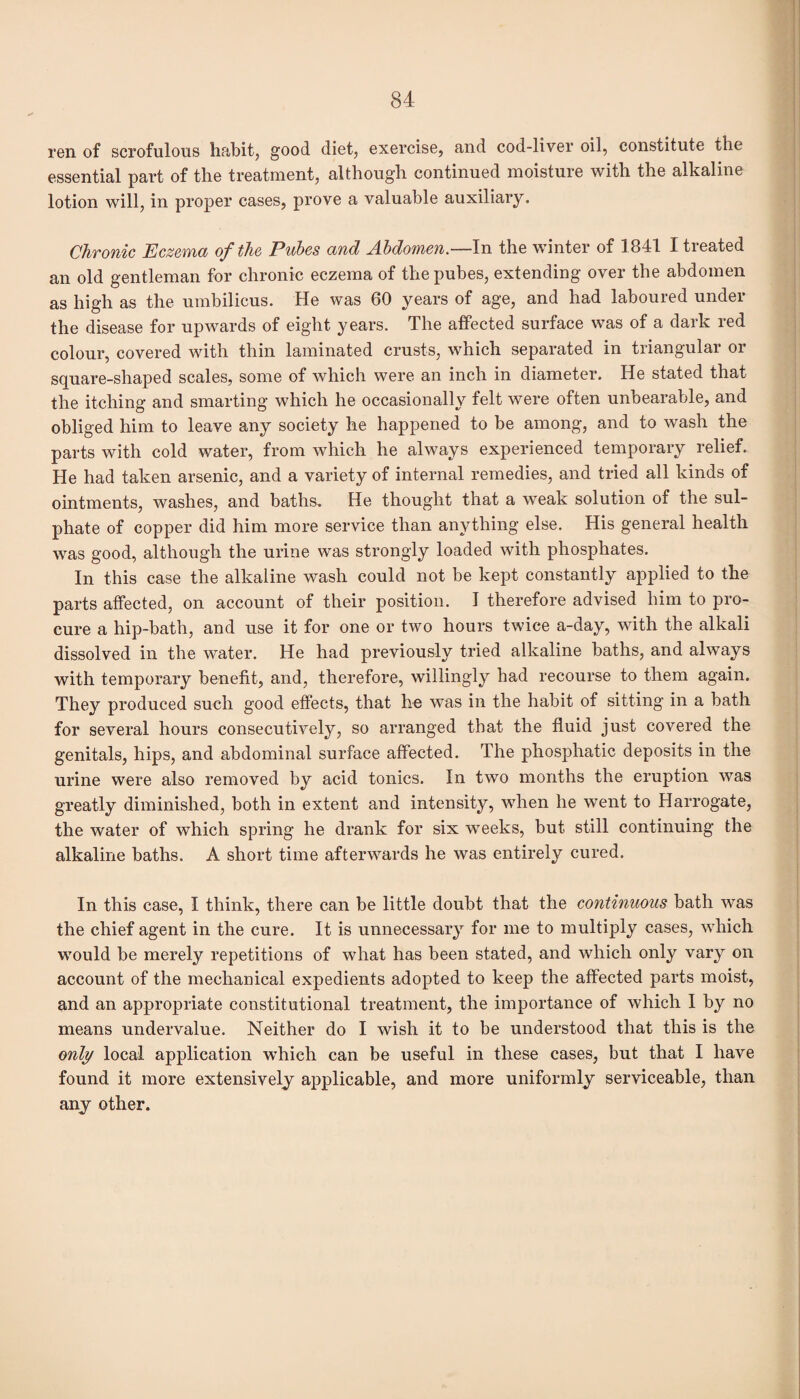 ren of scrofulous habit, good diet, exercise, and cod-liver oil, constitute the essential part of the treatment, although continued moisture with the alkaline lotion will, in proper cases, prove a valuable auxiliary. Chronic Eczema of the Pubes and Abdomen.—In the winter of 1841 I treated an old gentleman for chronic eczema of the pubes, extending over the abdomen as high as the umbilicus. He was 60 years of age, and had laboured under the disease for upwards of eight years. The affected surface was of a dark red colour, covered with thin laminated crusts, which separated in triangular or square-shaped scales, some of which were an inch in diameter. He stated that the itching and smarting which he occasionally felt were often unbearable, and obliged him to leave any society he happened to be among, and to wash the parts with cold water, from which he always experienced temporary relief. He had taken arsenic, and a variety of internal remedies, and tried all kinds of ointments, washes, and baths. He thought that a weak solution of the sul¬ phate of copper did him more service than anything else. His general health was good, although the urine was strongly loaded with phosphates. In this case the alkaline wash could not be kept constantly applied to the parts affected, on account of their position. I therefore advised him to pro¬ cure a hip-bath, and use it for one or two hours twice a-day, with the alkali dissolved in the water. He had previously tried alkaline baths, and always with temporary benefit, and, therefore, willingly had recourse to them again. They produced such good effects, that he was in the habit of sitting in a bath for several hours consecutively, so arranged that the fluid just covered the genitals, hips, and abdominal surface affected. The phosphatic deposits in the urine were also removed by acid tonics. In two months the eruption was greatly diminished, both in extent and intensity, when he went to Harrogate, the water of which spring he drank for six wreeks, but still continuing the alkaline baths. A short time afterwards he was entirely cured. In this case, I think, there can be little doubt that the continuous bath was the chief agent in the cure. It is unnecessary for me to multiply cases, which wTould be merely repetitions of what has been stated, and which only vary on account of the mechanical expedients adopted to keep the affected parts moist, and an appropriate constitutional treatment, the importance of which I by no means undervalue. Neither do I wish it to be understood that this is the only local application which can be useful in these cases, but that I have found it more extensively applicable, and more uniformly serviceable, than any other.