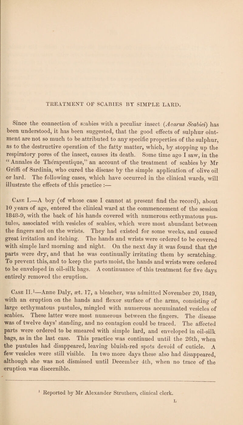 TREATMENT OF SCABIES BY SIMPLE LARD, Since the connection of scabies with a peculiar insect (Acarus Scabiei) has been understood, it has been suggested, that the good effects of sulphur oint¬ ment are not so much to be attributed to any specific properties of the sulphur, as to the destructive operation of the fatty matter, which, by stopping up the respiratory pores of the insect, causes its death. Some time ago I saw, in the “ Annales de Therapeutique,” an account of the treatment of scabies by Mr Griffi of Sardinia, who cured the disease by the simple application of olive oil or lard. The following cases, which have occurred in the clinical wards, will illustrate the effects of this practice Case I.—A boy (of whose case I cannot at present find the record), about 10 years of age, entered the clinical ward at the commencement of the session 1848-9, with the back of his hands covered with numerous ecthymatous pus¬ tules, associated with vesicles of scabies, which were most abundant between the fingers and on the wrists. They had existed for some weeks, and caused great irritation and itching. The hands and wrists were ordered to be covered with simple lard morning and night. On the next day it was found that the parts were dry, and that he was continually irritating them by scratching. To prevent this, and to keep the parts moist, the hands and wrists were ordered to be enveloped in oil-silk bags. A continuance of this treatment for five days entirely removed the eruption. Case II.1—Anne Daly, a?t. 17, a bleacher, was admitted November 20,1849, with an eruption on the hands and flexor surface of the arms, consisting of large ecthymatous pustules, mingled with numerous accuminated vesicles of scabies. These latter were most numerous between the fingers. The disease was of twelve days’ standing, and no contagion could be traced. The affected parts were ordered to be smeared with simple lard, and enveloped in oil-silk bags, as in the last case. This practice was continued until the 26th, when the pustules had disappeared, leaving bluish-red spots devoid of cuticle. A few vesicles were still visible. In two more days these also had disappeared, although she was not dismissed until December 4th, when no trace of the eruption was discernible. 1 Reported by Mr Alexander Struthers, clinical clerk. L