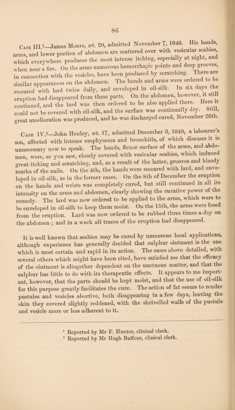 Case III.*—James Monro, set. 20, admitted November 7, 1848. His hands, arms, and lower portion of abdomen are scattered over with vesicular scabies which everywhere produces the most intense itching, especially at night, and when near a fire. On the arms numerous hemorrhagic points and deep grooves, in connection with the vesicles, have been produced by scratching. There are similar appearances on the abdomen. The hands and arms were ordered to be smeared with lard twice daily, and enveloped m oil-silk. In six days the eruption had disappeared from these parts. On the abdomen however, it sti continued, and the lard was then ordered to be also applied there. Here could not be covered with oil-silk, and the surface was continually dry. bti 11, great amelioration was produced, and he was discharged cured, November 28th. Case IV.2—John Henley, set. 17, admitted December 8, 1849, a labourer s son, affected with intense emphysema and bronchitis, of which diseases it is unnecessary now to speak. The hands, flexor surface of the arms, and abdo¬ men, were, as you saw, closely covered with vesicular scabies, which induced great itching and scratching, and, as a result of the latter, grooves and bloody marks of the nails. On the 4th, the hands were smeared with lard, and enve¬ loped in oil-silk, as in the former cases. On the 8th of December the eruption on the hands and wrists was completely cured, but still continued in all its intensity on the arms and abdomen, clearly showing the curative power of the remedy. The lard was now ordered to be applied to the arms, which were to be enveloped in oil-silk to keep them moist. On the 15th, the arms were freed from the eruption. Lard was now ordered to be rubbed three times a-day on the abdomen ; and in a week all traces of the eruption had disappeaied. It is well known that scabies may be cured by numerous local applications, although experience has generally decided that sulphur ointment is the one which is most certain and rapid in its action. The cases above detailed, with several others which might have been cited, have satisfied me that the efficacy of the ointment is altogether dependent on the unctuous matter, and that the sulphur has little to do with its therapeutic effects. It appears to me import¬ ant, however, that the parts should be kept moist, and that the use of oil-silk for this purpose greatly facilitates the cure. The action of fat seems to lendei pustules and vesicles abortive, both disappearing in a few days, leaving the skin they covered slightly reddened, with the shrivelled walls of the pustule and vesicle more or less adherent to it. 1 Reported by Mr F. Hunter, clinical clerk.