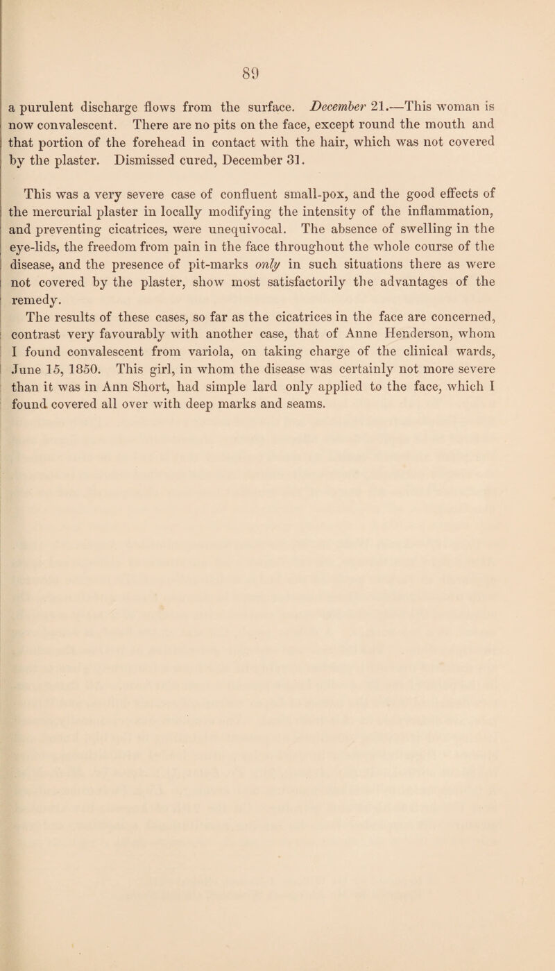 a purulent discharge flows from the surface. December 21.—This woman is now convalescent. There are no pits on the face, except round the mouth and that portion of the forehead in contact with the hair, which was not covered by the plaster. Dismissed cured, December 31. This was a very severe case of confluent small-pox, and the good effects of the mercurial plaster in locally modifying the intensity of the inflammation, and preventing cicatrices, were unequivocal. The absence of swelling in the eye-lids, the freedom from pain in the face throughout the whole course of the disease, and the presence of pit-marks only in such situations there as were not covered by the plaster, show most satisfactorily the advantages of the remedy. The results of these cases, so far as the cicatrices in the face are concerned, contrast very favourably with another case, that of Anne Henderson, whom I found convalescent from variola, on taking charge of the clinical wards, June 15, 1850. This girl, in whom the disease was certainly not more severe than it was in Ann Short, had simple lard only applied to the face, which I found covered all over with deep marks and seams.