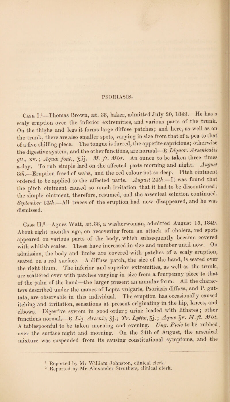 PSORIASIS. Case I.1—Thomas Brown, set. 36, baker, admitted July 20, 1849. He has a scaly eruption over the inferior extremities, and various parts of the tiunk. On the thighs and legs it forms large diffuse patches; and here, as well as on the trunk, there are also smaller spots, varying in size from that of a pea to that of a five shilling piece. The tongue is furred, the appetite capricious; otherwise the digestive system, and the other functions, are normal—^ Liquor. Arsenicalis gtt., xv. ; Aquae font., 5iij. AT. ft. Mist. An ounce to be taken three times a-day. To rub simple lard on the affected parts morning and night. August 8th.—Eruption freed of scabs, and the red colour not so deep. Pitch ointment ordered to be applied to the affected parts. August 2i4:th. It was found that the pitch ointment caused so much irritation that it had to be discontinued; the simple ointment, therefore, resumed, and the arsenical solution continued. September 13th,—All traces of the eruption had now disappeared, and he was dismissed. Case II.2—Agnes Watt, set.36, a washerwoman, admitted August 15, 1849. About eight months ago, on recovering from an attack of cholera, red spots appeared on various parts of the body, which subsequently became covered with whitish scales. These have increased in size and number until now. On admission, the body and limbs are covered with patches of a scaly eruption, seated on a red surface. A diffuse patch, the size of the hand, is seated over the right ilium. The inferior and superior extremities, as well as the trunk, are scattered over with patches varying in size from a fourpenny piece to that of the palm of the hand—the larger present an annular form. All the charac¬ ters described under the names of Lepra vulgaris, Psoriasis diffusa, and P. gut¬ tata, are observable in this individual. The eruption has occasionally caused itching and irritation, sensations at present originating in the hip, knees, and elbows. Digestive system in good order ; urine loaded with lithates ; other functions normal.—If Liq. Arsenic, 5j- 5 Tr. Lyttae, 5j*> Aquce §v. M.ft. Mist. A tablespoonful to be taken morning and evening. Ung. Picis to be rubbed, over the surface night and morning. On the 24th of August, the arsenical mixture was suspended from its causing constitutional symptoms, and the 1 Reported by Mr William Johnston, clinical clerk. 2 Reported by Mr Alexander Struthers, clinical clerk.