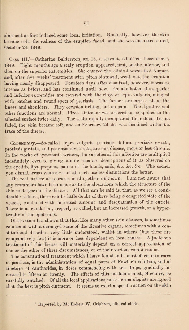 ointment at first induced some local irritation. Gradually, however, the skin i became soft, the redness of the eruption faded, and she was dismissed cured, October 24, 1849. Case III.1—Catherine Balderston, get. 15, a servant, admitted December 4, 1849. Eight months ago a scaly eruption appeared, first, on the inferior, and then on the superior extremities. She entered the clinical wards last August, and, after five weeks’ treatment with pitch ointment, went out, the eruption having nearly disappeared. Fourteen days after dismissal, however, it was as intense as before, and has continued until now. On admission, the superior and inferior extremities are covered with the rings of lepra vulgaris, mingled with patches and round spots of psoriasis. The former are largest about the knees and shoulders. They occasion itching, but no pain. The digestive and other functions are normal. Pitch ointment was ordered to be applied to the affected surface twice daily. The scabs rapidly disappeared, the reddened spots faded, the skin became soft, and on February 2d she was dismissed without a trace of the disease. Commentary.—-So-called lepra vulgaris, psoriasis diffusa, psoriasis gyrata, psoriasis guttata, and psoriasis inveterata, are one disease, more or less chronic. In the works of systematic writers, the varieties of this affection are multiplied indefinitely, even to giving minute separate descriptions of it, as observed on the eyelids, lips, prepuce, palms of the hands, nails, &c. &c. &c. The sooner you disembarrass yourselves of all such useless distinctions the better. The real nature of psoriasis is altogether unknown. I am not aware that any researches have been made as to the alterations which the structure of the skin undergoes in the disease. All that can be said is, that, as we see a consi¬ derable redness, there can be little doubt of there being a congested state of the vessels, combined with increased amount and desquamation of the cuticle. There is no exudation, properly so called, but an increased growth, or a hyper¬ trophy of the epidermis. Observation has shown that this, like many other skin diseases, is sometimes connected with a deranged state of the digestive organs, sometimes with a con¬ stitutional disorder, very little understood, whilst in others (but these are comparatively few) it is more or less dependent on local causes. A judicious treatment of this disease will materially depend on a correct appreciation of one or the other of these circumstances, or of their various combinations. The constitutional treatment which I have found to be most efficient in cases of psoriasis, is the administration of equal parts of Fowler’s solution, and of tincture of cantharides, in doses commencing with ten drops, gradually in¬ creased to fifteen or twenty. The effects of this medicine must, of course, be carefully watched. Of all the local applications, most dermatologists are agreed that the best is pitch ointment. It seems to exert a specific action on the skin