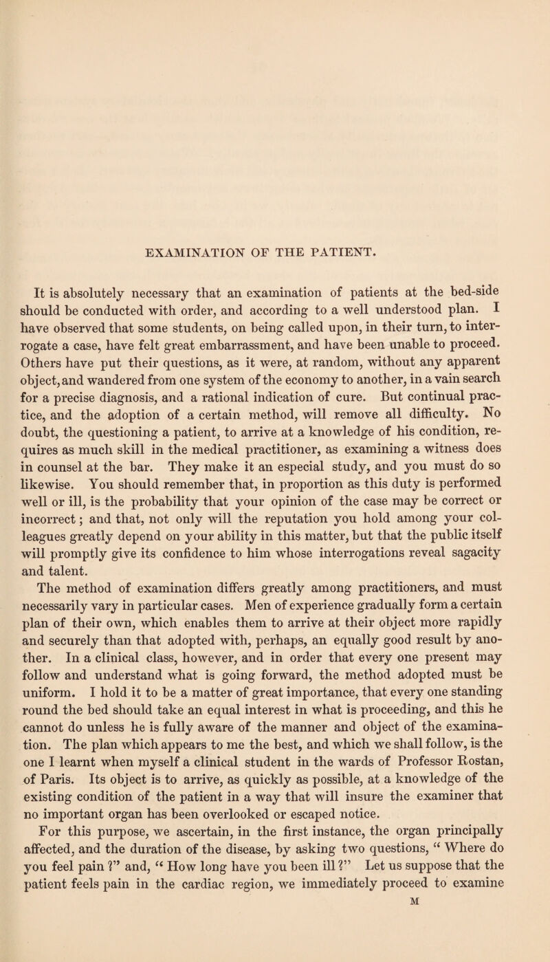 EXAMINATION OF THE PATIENT. It is absolutely necessary that an examination of patients at the bed-side should be conducted with order, and according to a well understood plan. I have observed that some students, on being called upon, in their turn, to inter¬ rogate a case, have felt great embarrassment, and have been unable to proceed. Others have put their questions, as it were, at random, without any apparent object, and wandered from one system of the economy to another, in a vain search for a precise diagnosis, and a rational indication of cure. But continual prac¬ tice, and the adoption of a certain method, will remove all difficulty. No doubt, the questioning a patient, to arrive at a knowledge of his condition, re¬ quires as much skill in the medical practitioner, as examining a witness does in counsel at the bar. They make it an especial study, and you must do so likewise. You should remember that, in proportion as this duty is performed well or ill, is the probability that your opinion of the case may be correct or incorrect; and that, not only will the reputation you hold among your col¬ leagues greatly depend on your ability in this matter, but that the public itself will promptly give its confidence to him whose interrogations reveal sagacity and talent. The method of examination differs greatly among practitioners, and must necessarily vary in particular cases. Men of experience gradually form a certain plan of their own, which enables them to arrive at their object more rapidly and securely than that adopted with, perhaps, an equally good result by ano¬ ther. In a clinical class, however, and in order that every one present may follow and understand what is going forward, the method adopted must be uniform. I hold it to be a matter of great importance, that every one standing round the bed should take an equal interest in what is proceeding, and this he cannot do unless he is fully aware of the manner and object of the examina¬ tion. The plan which appears to me the best, and which we shall follow, is the one I learnt when myself a clinical student in the wards of Professor Rostan, of Paris. Its object is to arrive, as quickly as possible, at a knowledge of the existing condition of the patient in a way that will insure the examiner that no important organ has been overlooked or escaped notice. For this purpose, we ascertain, in the first instance, the organ principally affected, and the duration of the disease, by asking two questions, “ Where do you feel pain V’ and, (( How long have you been ill V Let us suppose that the patient feels pain in the cardiac region, we immediately proceed to examine