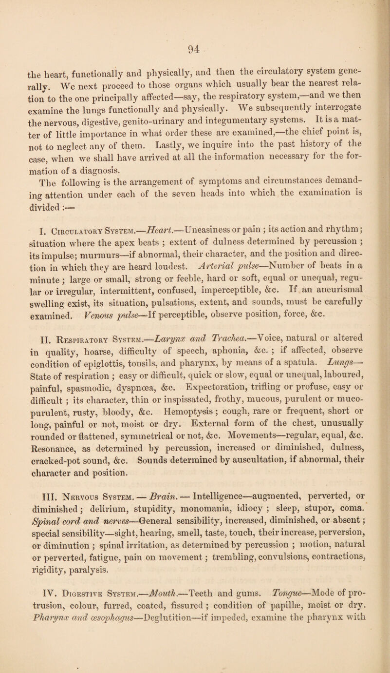 the heart, functionally and physically, and then the circulatory system gene¬ rally. We next proceed to those organs which usually bear the nearest rela¬ tion to the one principally affected—say, the respiratory system, and we then examine the lungs functionally and physically. We subsequently interrogate the nervous, digestive, genito-urinary and integumentary systems. It is a mat¬ ter of little importance in what order these are examined,—the chief point is, not to neglect any of them. Lastly, we inquire into the past history of the case, when we shall have arrived at all the information necessary for the for¬ mation of a diagnosis. The following is the arrangement of symptoms and circumstances demand¬ ing attention under each of the seven heads into which the examination is divided I. Circulatory System.—Heart—Uneasiness or pain ; its action and rhythm; situation where the apex beats ; extent of dulness determined by percussion ; its impulse; murmurs—if abnormal, their character, and the position and direc¬ tion in which they are heard loudest. Arterial pulse—Number of beats in a minute; large or small, strong or feeble, hard or soft, equal or unequal, regu¬ lar or irregular, intermittent, confused, imperceptible, &c. If an aneurismal swelling exist, its situation, pulsations, extent, and sounds, must be carefully examined. Venous pulse—If perceptible, observe position, force, &c. II. Respiratory System.—Larynx and Trachea.—Voice, natural or altered in quality, hoarse, difficulty of speech, aphonia, &c. ; if affected, observe condition of epiglottis, tonsils, and pharynx, by means of a spatula. Lungs— State of respiration ; easy or difficult, quick or slow, equal or unequal, laboured, painful, spasmodic, dyspnoea, &c. Expectoration, trifling or profuse, easy or difficult ; its character, thin or inspissated, frothy, mucous, purulent or muco¬ purulent, rusty, bloody, &c. Hemoptysis; cough, rare or frequent, short or long, painful or not, moist or dry. External form of the chest, unusually rounded or flattened, symmetrical or not, &c. Movements—regular, equal, &c. Resonance, as determined by percussion, increased or diminished, dulness, cracked-pot sound, &c. Sounds determined by auscultation, if abnormal, their character and position. HI. Nervous System. — Brain. — Intelligence—augmented, perverted, or diminished; delirium, stupidity, monomania, idiocy ; sleep, stupor, coma. Spinal cord and nerves—General sensibility, increased, diminished, or absent; special sensibility—sight, hearing, smell, taste, touch, their increase, perversion, or diminution ; spinal irritation, as determined by percussion ; motion, natural or perverted, fatigue, pain on movement; trembling, convulsions, contractions, rigidity, paralysis. IV. Digestive System.—Mouth.—Teeth and gums. Tongue—Mode of pro¬ trusion, colour, furred, coated, fissured ; condition of papillae, moist or dry. Pharynx and oesophagus—Deglutition—if impeded, examine the pharynx with