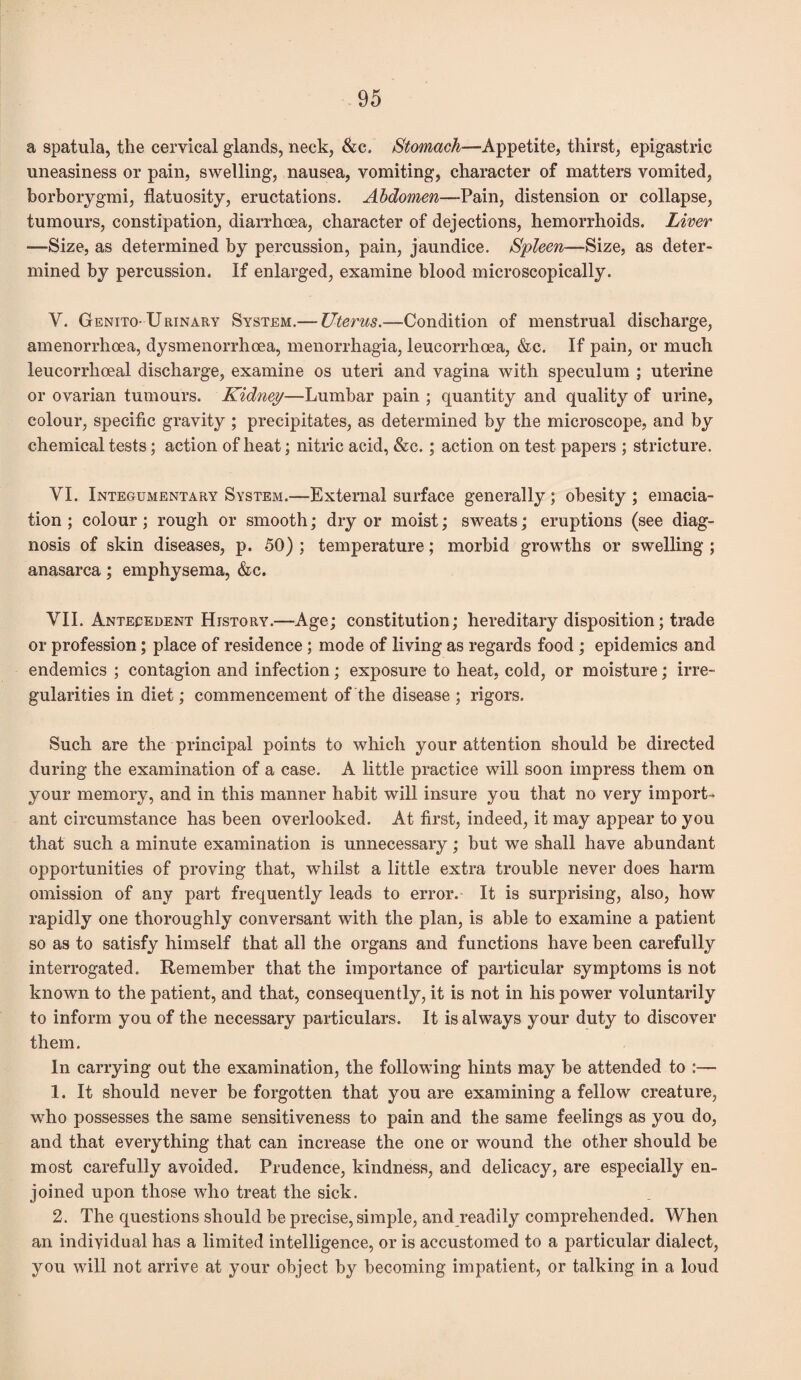 a spatula, the cervical glands, neck, &c. Stomach—Appetite, thirst, epigastric uneasiness or pain, swelling, nausea, vomiting, character of matters vomited, borborygmi, flatuosity, eructations. Abdomen—Pain, distension or collapse, tumours, constipation, diarrhoea, character of dejections, hemorrhoids. Liver —Size, as determined by percussion, pain, jaundice. Spleen—Size, as deter¬ mined by percussion. If enlarged, examine blood microscopically. V. Genito-Urinary System.— Uterus.—Condition of menstrual discharge, amenorrhoea, dysmenorrhcea, menorrhagia, leucorrhcea, &c. If pain, or much leucorrlioeal discharge, examine os uteri and vagina with speculum ; uterine or ovarian tumours. Kidney—Lumbar pain ; quantity and quality of urine, colour, specific gravity ; precipitates, as determined by the microscope, and by chemical tests; action of heat; nitric acid, &c. ; action on test papers ; stricture. VI. Integumentary System.—External surface generally; obesity; emacia¬ tion ; colour; rough or smooth; dry or moist; sweats; eruptions (see diag¬ nosis of skin diseases, p. 50) ; temperature; morbid growths or swelling ; anasarca; emphysema, &c. VII. Antecedent History.—Age; constitution; hereditary disposition; trade or profession; place of residence ; mode of living as regards food ; epidemics and endemics ; contagion and infection; exposure to heat, cold, or moisture; irre¬ gularities in diet; commencement of the disease ; rigors. Such are the principal points to which your attention should be directed during the examination of a case. A little practice will soon impress them on your memory, and in this manner habit will insure you that no very import¬ ant circumstance has been overlooked. At first, indeed, it may appear to you that such a minute examination is unnecessary; but we shall have abundant opportunities of proving that, whilst a little extra trouble never does harm omission of any part frequently leads to error. It is surprising, also, how rapidly one thoroughly conversant with the plan, is able to examine a patient so as to satisfy himself that all the organs and functions have been carefully interrogated. Remember that the importance of particular symptoms is not known to the patient, and that, consequently, it is not in his power voluntarily to inform you of the necessary particulars. It is always your duty to discover them. In carrying out the examination, the following hints may be attended to 1. It should never be forgotten that you are examining a fellow creature, who possesses the same sensitiveness to pain and the same feelings as you do, and that everything that can increase the one or wound the other should be most carefully avoided. Prudence, kindness, and delicacy, are especially en¬ joined upon those who treat the sick. 2. The questions should be precise, simple, and readily comprehended. When an individual has a limited intelligence, or is accustomed to a particular dialect, you will not arrive at your object by becoming impatient, or talking in a loud