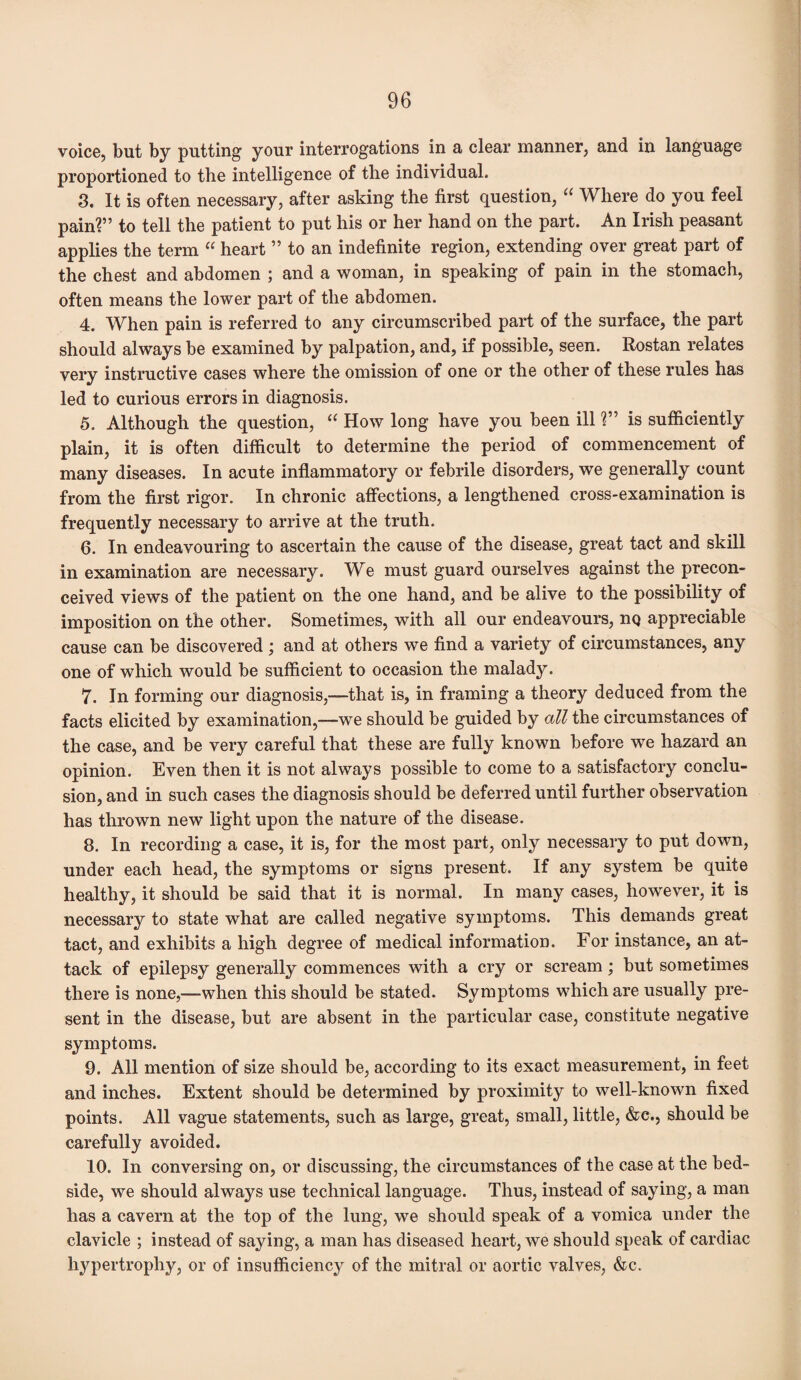 voice, but by putting your interrogations in a clear manner, and in language proportioned to the intelligence of the individual. 3. It is often necessary, after asking the first question, “ Where do you feel pain?” to tell the patient to put his or her hand on the part. An Irish peasant applies the term “ heart ” to an indefinite region, extending over great part of the chest and abdomen ; and a woman, in speaking of pain in the stomach, often means the lower part of the abdomen. 4. When pain is referred to any circumscribed part of the surface, the part should always be examined by palpation, and, if possible, seen. Rostan relates very instructive cases where the omission of one or the other of these rules has led to curious errors in diagnosis. 5. Although the question, “ How long have you been ill ?” is sufficiently plain, it is often difficult to determine the period of commencement of many diseases. In acute inflammatory or febrile disorders, we generally count from the first rigor. In chronic affections, a lengthened cross-examination is frequently necessary to arrive at the truth. 6. In endeavouring to ascertain the cause of the disease, great tact and skill in examination are necessary. We must guard ourselves against the precon¬ ceived views of the patient on the one hand, and be alive to the possibility of imposition on the other. Sometimes, with all our endeavours, nQ appreciable cause can be discovered ; and at others we find a variety of circumstances, any one of which would be sufficient to occasion the malady. 7. In forming our diagnosis,—that is, in framing a theory deduced from the facts elicited by examination,—we should be guided by all the circumstances of the case, and be very careful that these are fully known before we hazard an opinion. Even then it is not always possible to come to a satisfactory conclu¬ sion, and in such cases the diagnosis should be deferred until further observation has thrown new light upon the nature of the disease. 8. In recording a case, it is, for the most part, only necessary to put down, under each head, the symptoms or signs present. If any system be quite healthy, it should be said that it is normal. In many cases, however, it is necessary to state what are called negative symptoms. This demands great tact, and exhibits a high degree of medical information. For instance, an at¬ tack of epilepsy generally commences with a cry or scream; but sometimes there is none,—when this should be stated. Symptoms which are usually pre¬ sent in the disease, but are absent in the particular case, constitute negative symptoms. 9. All mention of size should be, according to its exact measurement, in feet and inches. Extent should be determined by proximity to well-known fixed points. All vague statements, such as large, great, small, little, &c., should be carefully avoided. 10. In conversing on, or discussing, the circumstances of the case at the bed¬ side, we should always use technical language. Thus, instead of saying, a man has a cavern at the top of the lung, we should speak of a vomica under the clavicle ; instead of saying, a man has diseased heart, we should speak of cardiac hypertrophy, or of insufficiency of the mitral or aortic valves, &c.