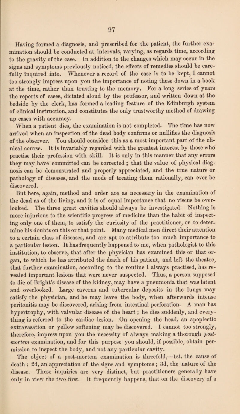 Having formed a diagnosis, and prescribed for the patient, the further exa¬ mination should be conducted at intervals, varying, as regards time, according to the gravity of the case. In addition to the changes which may occur in the signs and symptoms previously noticed, the effects of remedies should be care¬ fully inquired into. Whenever a record of the case is to be kept, I cannot too strongly impress upon you the importance of noting these down in a book at the time, rather than trusting to the memory. For a long series of years the reports of cases, dictated aloud by the professor, and written down at the bedside by the clerk, has formed a leading feature of the Edinburgh system of clinical instruction, and constitutes the only trustworthy method of drawing up cases with accuracy. When a patient dies, the examination is not completed. The time has now arrived when an inspection of the dead body confirms or nullifies the diagnosis of the observer. You should consider this as a most important part of the cli¬ nical course. It is invariably regarded with the greatest interest by those who practise their profession with skill. It is only in this manner that any errors they may have committed can be corrected ; that the value of physical diag¬ nosis can be demonstrated and properly appreciated, and the true nature or pathology of diseases, and the mode of treating them rationally, can ever be discovered. But here, again, method and order are as necessary in the examination of the dead as of the living, and it is of equal importance that no viscus be over¬ looked. The three great cavities should always be investigated. Nothing is more injurious to the scientific progress of medicine than the habit of inspect¬ ing only one of them, to satisfy the curiosity of the practitioner, or to deter¬ mine his doubts on this or that point. Many medical men direct their attention to a certain class of diseases, and are apt to attribute too much importance to a particular lesion. It has frequently happened to me, when pathologist to this institution, to observe, that after the physician has examined this or that or¬ gan, to which he has attributed the death of his patient, and left the theatre, that further examination, according to the routine I always practised, has re¬ vealed important lesions that were never suspected. Thus, a person supposed to die of Bright’s disease of the kidney, may have a pneumonia that was latent and overlooked. Large caverns and tubercular deposits in the lungs may satisfy the physician, and he may leave the body, when afterwards intense peritonitis may be discovered, arising from intestinal perforation. A man has hypertrophy, with valvular disease of the heart; he dies suddenly, and every¬ thing is referred to the cardiac lesion. On opening the head, an apoplectic extravasation or yellow softening may be discovered. I cannot too strongly, therefore, impress upon you the necessity of always making a thorough post¬ mortem examination, and for this purpose you should, if possible, obtain per¬ mission to inspect the body, and not any particular cavity. The object of a post-mortem examination is threefold,—1st, the cause of death ; 2d, an appreciation of the signs and symptoms ; 3d, the nature of the disease. These inquiries are very distinct, but practitioners generally have only in view the two first. It frequently happens, that on the discovery of a