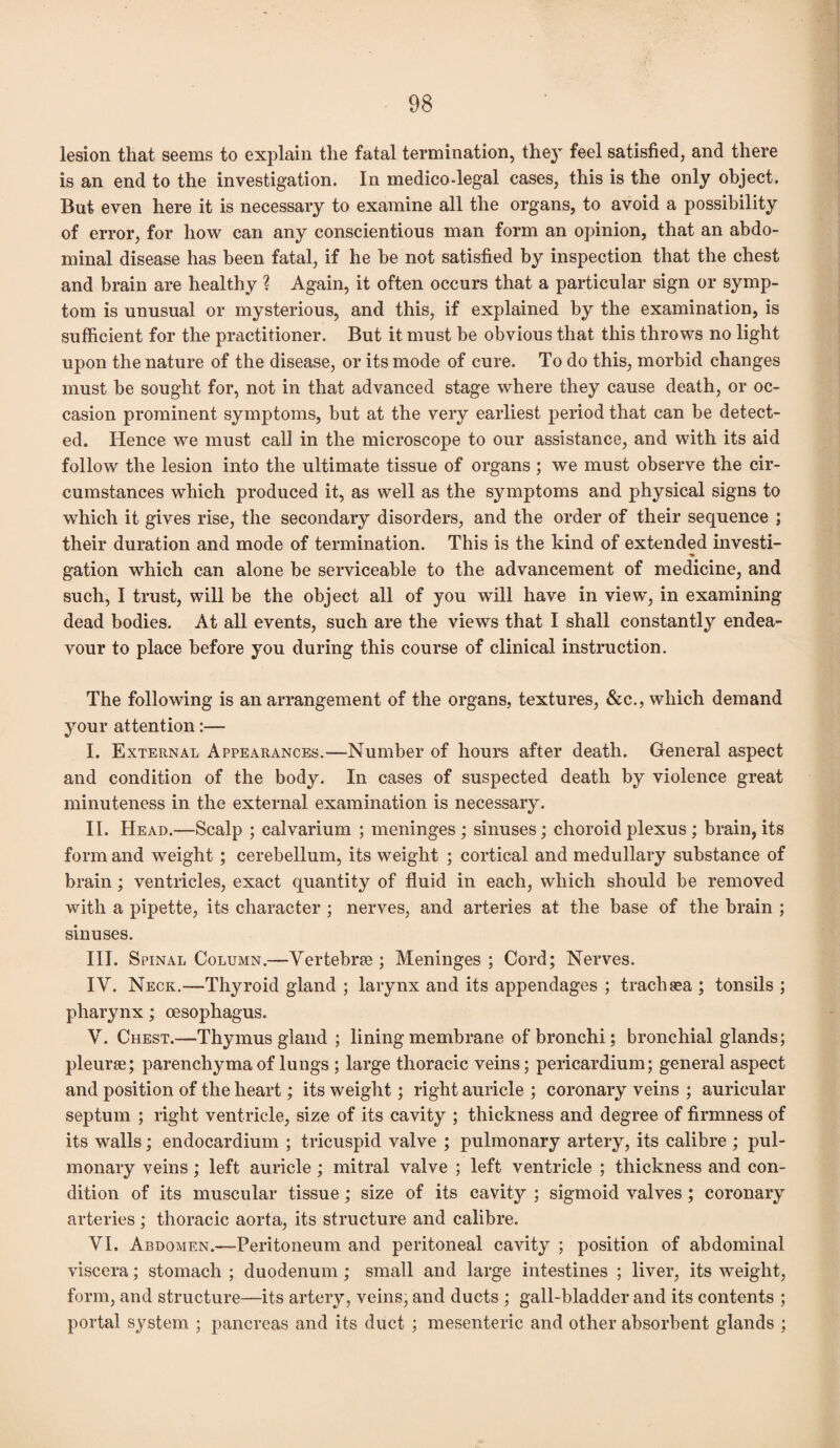 lesion that seems to explain the fatal termination, the} feel satisfied, and there is an end to the investigation. In medico-legal cases, this is the only object. But even here it is necessary to examine all the organs, to avoid a possibility of error, for how can any conscientious man form an opinion, that an abdo¬ minal disease has been fatal, if he be not satisfied by inspection that the chest and brain are healthy ? Again, it often occurs that a particular sign or symp¬ tom is unusual or mysterious, and this, if explained by the examination, is sufficient for the practitioner. But it must be obvious that this throws no light upon the nature of the disease, or its mode of cure. To do this, morbid changes must be sought for, not in that advanced stage where they cause death, or oc¬ casion prominent symptoms, but at the very earliest period that can be detect¬ ed. Hence we must call in the microscope to our assistance, and with its aid follow the lesion into the ultimate tissue of organs ; we must observe the cir¬ cumstances which produced it, as well as the symptoms and physical signs to which it gives rise, the secondary disorders, and the order of their sequence ; their duration and mode of termination. This is the kind of extended investi¬ gation which can alone be serviceable to the advancement of medicine, and such, I trust, will be the object all of you will have in view, in examining dead bodies. At all events, such are the views that I shall constantly endea¬ vour to place before you during this course of clinical instruction. The following is an arrangement of the organs, textures, &c., which demand your attention:— I. External Appearances.—Number of hours after death. General aspect and condition of the body. In cases of suspected death by violence great minuteness in the external examination is necessary. II. Head.—Scalp ; calvarium ; meninges; sinuses; choroid plexus ; brain, its form and weight ; cerebellum, its weight ; cortical and medullary substance of brain; ventricles, exact quantity of fluid in each, which should be removed with a pipette, its character ; nerves, and arteries at the base of the brain ; sinuses. III. Spinal Column.—Vertebrae ; Meninges ; Cord; Nerves. IV. Neck.—Thyroid gland ; larynx and its appendages ; trachsea ; tonsils ; pharynx; oesophagus. V. Chest.—Thymus gland ; lining membrane of bronchi; bronchial glands; pleurae; parenchyma of lungs ; large thoracic veins; pericardium; general aspect and position of the heart; its weight; right auricle ; coronary veins ; auricular septum ; right ventricle, size of its cavity ; thickness and degree of firmness of its walls; endocardium ; tricuspid valve ; pulmonary artery, its calibre ; pul¬ monary veins; left auricle; mitral valve ; left ventricle ; thickness and con¬ dition of its muscular tissue; size of its cavity ; sigmoid valves ; coronary arteries; thoracic aorta, its structure and calibre. VI. Abdomen.—Peritoneum and peritoneal cavity ; position of abdominal viscera; stomach ; duodenum; small and large intestines ; liver, its weight, form, and structure—its artery, veins, and ducts ; gall-bladder and its contents ; portal system ; pancreas and its duct ; mesenteric and other absorbent glands ;