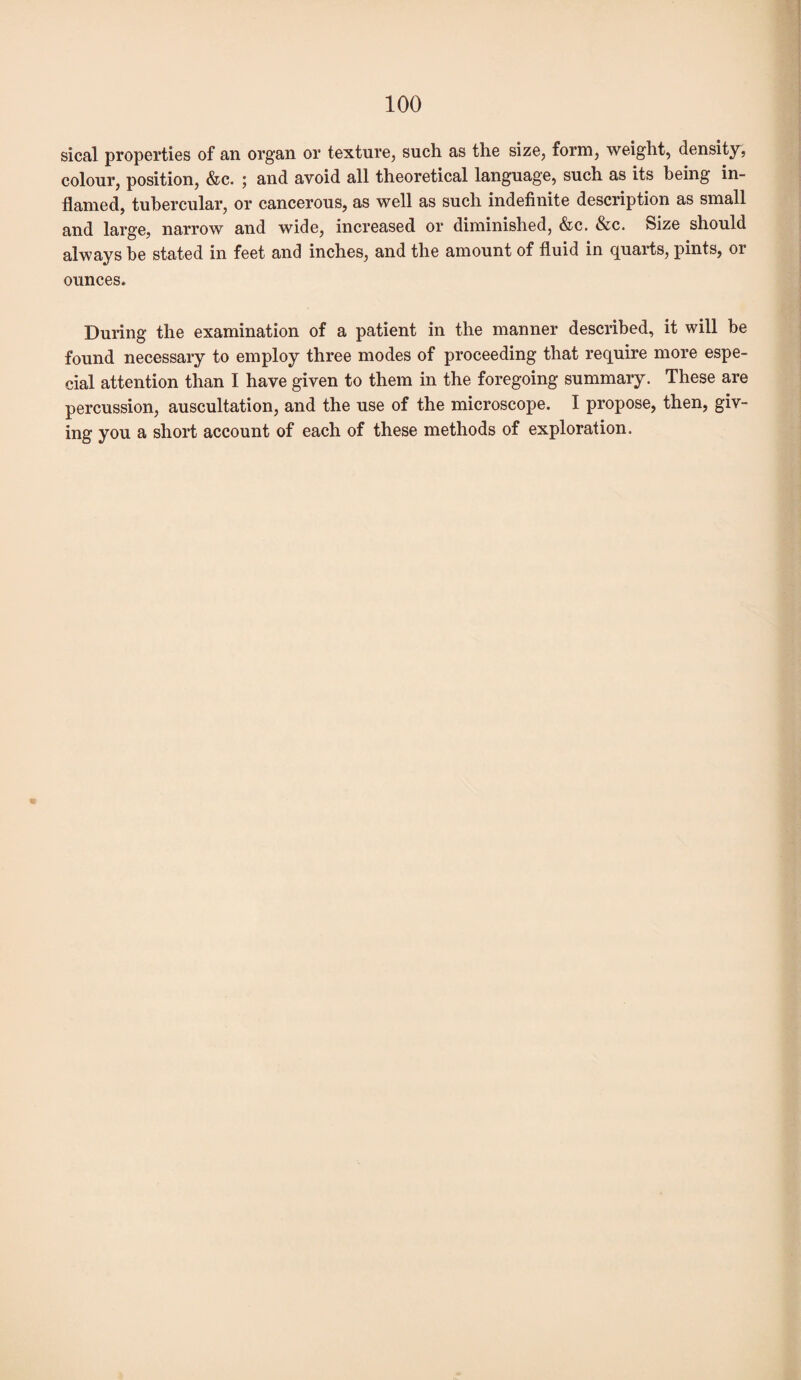 sical properties of an organ or texture, such as the size, form, weight, density, colour, position, &c. ; and avoid all theoretical language, such as its being in¬ flamed, tubercular, or cancerous, as well as such indefinite description as small and large, narrow and wide, increased or diminished, &c. &c. Size should always be stated in feet and inches, and the amount of fluid in quarts, pints, or ounces. During the examination of a patient in the manner described, it will be found necessary to employ three modes of proceeding that require more espe¬ cial attention than I have given to them in the foregoing summary. These are percussion, auscultation, and the use of the microscope. I propose, then, giv¬ ing you a short account of each of these methods of exploration.