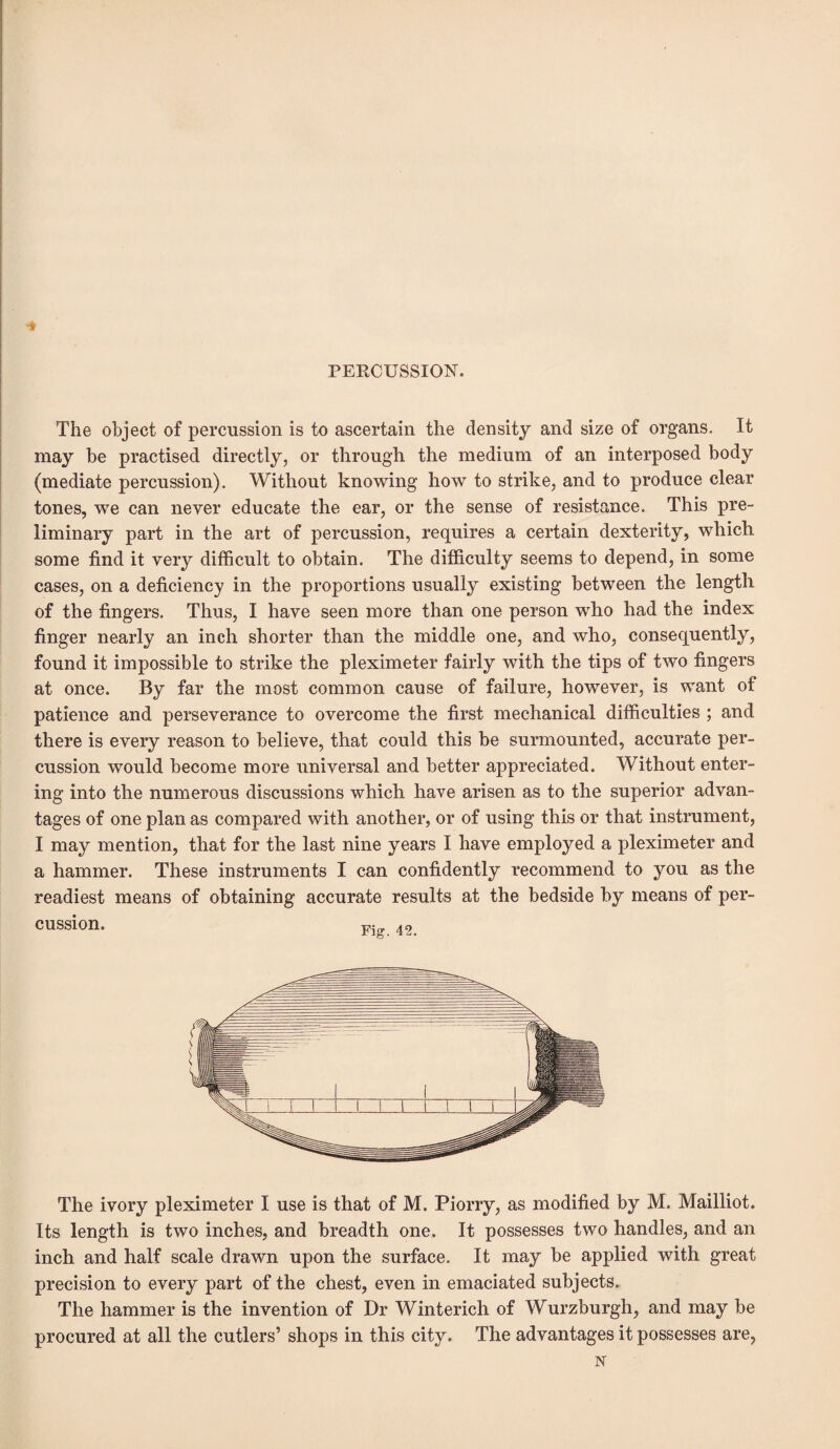 PERCUSSION. The object of percussion is to ascertain the density and size of organs. It may be practised directly, or through the medium of an interposed body (mediate percussion). Without knowing how to strike, and to produce clear tones, we can never educate the ear, or the sense of resistance. This pre¬ liminary part in the art of percussion, requires a certain dexterity, which some find it very difficult to obtain. The difficulty seems to depend, in some cases, on a deficiency in the proportions usually existing between the length of the fingers. Thus, I have seen more than one person who had the index finger nearly an inch shorter than the middle one, and who, consequently, found it impossible to strike the pleximeter fairly with the tips of two fingers at once. By far the most common cause of failure, however, is want of patience and perseverance to overcome the first mechanical difficulties ; and there is every reason to believe, that could this be surmounted, accurate per¬ cussion would become more universal and better appreciated. Without enter¬ ing into the numerous discussions which have arisen as to the superior advan¬ tages of one plan as compared with another, or of using this or that instrument, I may mention, that for the last nine years I have employed a pleximeter and a hammer. These instruments I can confidently recommend to you as the readiest means of obtaining accurate results at the bedside by means of per¬ cussion. th.. A9 The ivory pleximeter I use is that of M. Piorry, as modified by M. Mailliot. Its length is two inches, and breadth one. It possesses two handles, and an inch and half scale drawn upon the surface. It may be applied with great precision to every part of the chest, even in emaciated subjects. The hammer is the invention of Dr Winterich of Wurzburgh, and may be procured at all the cutlers’ shops in this city. The advantages it possesses are, N