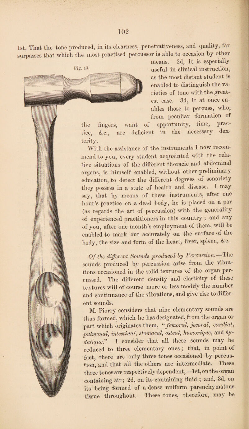 1st, That the tone produced, in its clearness, penetrativeness, and quality, far surpasses that which the most practised percussor is able to occasion by other means. 2d, It is especially Fi£-43- useful in clinical instruction, as the most distant student is enabled to distinguish the va¬ rieties of tone with the great¬ est ease. 3d, It at once en¬ ables those to percuss, w'ho, from peculiar formation of the fingers, want of opportunity, time, prac¬ tice, &c., are deficient in the necessary dex¬ terity. With the assistance of the instruments I now recom¬ mend to you, every student acquainted with the rela¬ tive situations of the different thoracic and abdominal organs, is himself enabled, without other preliminary education, to detect the different degrees of sonoriety they possess in a state of health and disease. I may say, that by means of these instruments, after one hour’s practice on a dead body, he is placed on a par (as regards the art of percussion) with the generality of experienced practitioners in this country ; and any of you, after one month’s employment of them, will be enabled to mark out accurately on the surface of the body, the size and form of the heart, liver, spleen, &c. Of the different Sounds produced by Percussion. The sounds produced by percussion arise from the vibra¬ tions occasioned in the solid textures of the organ per¬ cussed. The different density and elasticity of these textures will of course more or less modify the numbei and continuance of the vibrations, and give rise to differ¬ ent sounds. M. Piorry considers that nine elementary sounds are thus formed, which he has designated, from the organ or part which originates them, “ femoral, jecoral, cardial, pulmonal, intestinal, stomacal, osteal, humorique, and hy- datique.” I consider that all these sounds may be reduced to three elementary ones; that, in point of fact, there are only three tones occasioned by percus¬ sion, and that all the others are intermediate. These three tones are respectively dependent,—1 st, on the organ containing air; 2d, on its containing fluid ; and, 3d, on its being formed of a dense uniform parenchymatous tissue throughout. These tones, therefore, may be 1