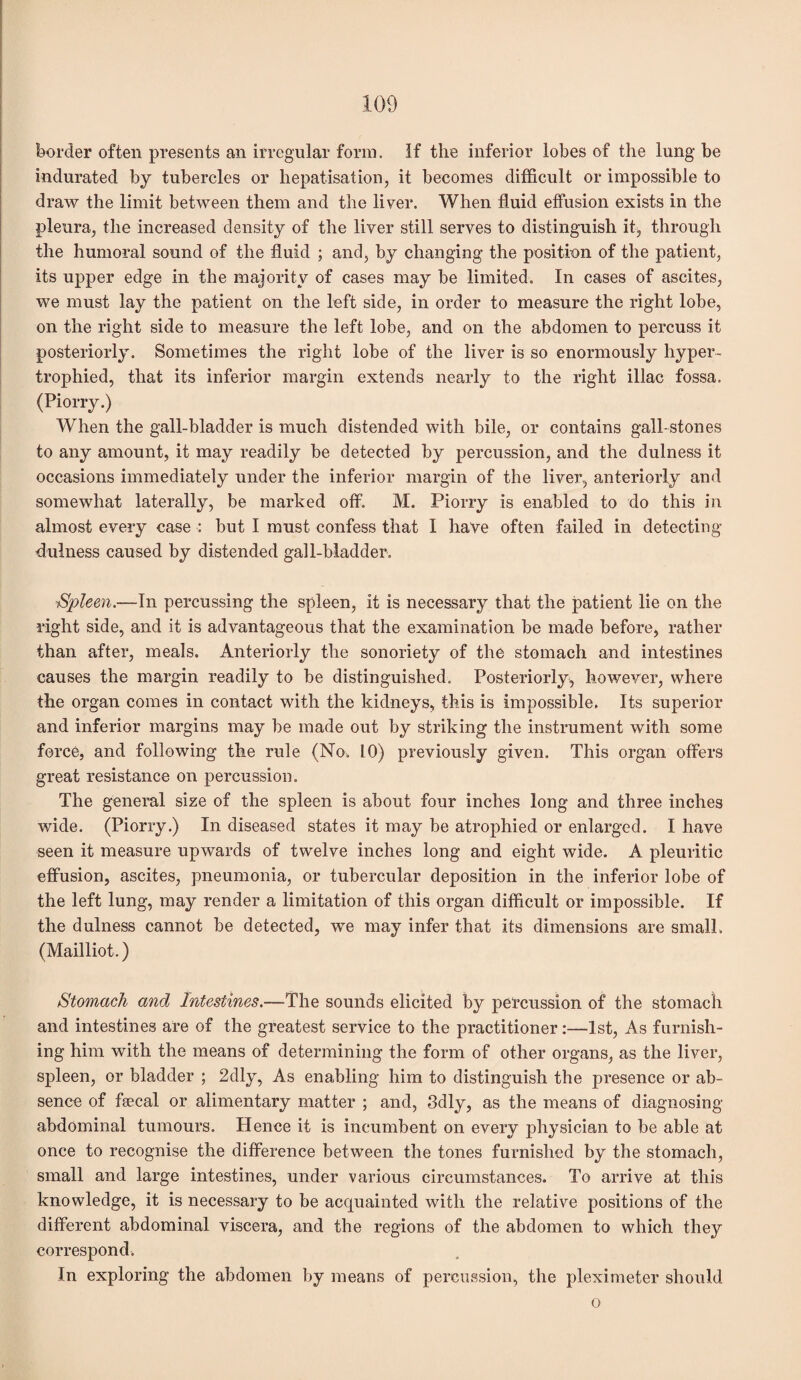 border often presents an irregular form. If the inferior lobes of the lung be indurated by tubercles or hepatisation, it becomes difficult or impossible to draw the limit between them and the liver. When fluid effusion exists in the pleura, the increased density of the liver still serves to distinguish it, through the humoral sound of the fluid ; and, by changing the position of the patient, its upper edge in the majority of cases may be limited. In cases of ascites, we must lay the patient on the left side, in order to measure the right lobe, on the right side to measure the left lobe, and on the abdomen to percuss it posteriorly. Sometimes the right lobe of the liver is so enormously hyper¬ trophied, that its inferior margin extends nearly to the right iliac fossa. (Piorry.) When the gall-bladder is much distended with bile, or contains gall-stones to any amount, it may readily be detected by percussion, and the dulness it occasions immediately under the inferior margin of the liver, anteriorly and somewhat laterally, be marked off. M. Piorry is enabled to do this in almost every case : but I must confess that I have often failed in detecting dulness caused by distended gall-bladder. Spleen.—In percussing the spleen, it is necessary that the patient lie on the right side, and it is advantageous that the examination be made before, rather than after, meals. Anteriorly the sonoriety of the stomach and intestines causes the margin readily to be distinguished. Posteriorly, however, where the organ comes in contact with the kidneys, this is impossible. Its superior and inferior margins may be made out by striking the instrument with some force, and following the rule (No. 10) previously given. This organ offers great resistance on percussion. The general size of the spleen is about four inches long and three inches wide. (Piorry.) In diseased states it may be atrophied or enlarged. I have seen it measure upwards of twelve inches long and eight wide. A pleuritic effusion, ascites, pneumonia, or tubercular deposition in the inferior lobe of the left lung, may render a limitation of this organ difficult or impossible. If the dulness cannot be detected, we may infer that its dimensions are small. (Mailliot.) Stomach and Intestines.—The sounds elicited by percussion of the stomach and intestines are of the greatest service to the practitioner:—1st, As furnish¬ ing him with the means of determining the form of other organs, as the liver, spleen, or bladder ; 2dly, As enabling him to distinguish the presence or ab¬ sence of faecal or alimentary matter ; and, 3dly, as the means of diagnosing abdominal tumours. Hence it is incumbent on every physician to be able at once to recognise the difference between the tones furnished by the stomach, small and large intestines, under various circumstances. To arrive at this knowledge, it is necessary to be acquainted with the relative positions of the different abdominal viscera, and the regions of the abdomen to which they correspond. In exploring the abdomen by means of percussion, the pleximeter should o