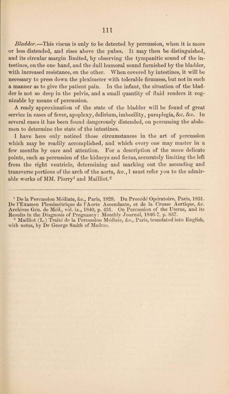 Bladder.—This viscus is only to be detected by percussion, when it is more or less distended, and rises above the pubes. It may then be distinguished, and its circular margin limited, by observing the tympanitic sound of the in¬ testines, on the one hand, and the dull humoral sound furnished by the bladder, with increased resistance, on the other. When covered by intestines, it will be necessary to press down the pleximeter with tolerable firmness, but not in such a manner as to give the patient pain. In the infant, the situation of the blad¬ der is not so deep in the pelvis, and a small quantity of fluid renders it cog¬ nizable by means of percussion. A ready approximation of the state of the bladder will be found of great service in cases of fever, apoplexy, delirium, imbecility, paraplegia, &c. &c. In several cases it has been found dangerously distended, on percussing the abdo¬ men to determine the state of the intestines. I have here only noticed those circumstances in the art of percussion which may be readily accomplished, and which every one may master in a few months by care and attention. For a description of the more delicate points, such as percussion of the kidneys and foetus, accurately limiting the left from the right ventricle, determining and marking out the ascending and transverse portions of the arch of the aorta, &c., I must refer you to the admir¬ able works of MM. Piorry1 and Mailliot.2 1 De la Percussion Mediate, &c., Paris, 1828. Du Procede Operatoire, Paris, 1831. De l’Examen Plessimetrique de l’Aorte Ascendante, et de la Crosse Aortique, &c. Archives Gen. de Med., vol. ix., 1840, p. 431. On Percussion of the Uterus, and its Results in the Diagnosis of Pregnancy: Monthly Journal, 1846-7, p. 857. 2 Mailliot (L.) Traite de la Percussion Mediate, &c., Paris, translated into English, with notes, by Dr George Smith of Madras,