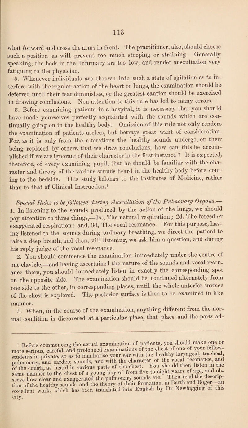 what forward and cross the arms in front. The practitioner, also, should choose such a position as will prevent too much stooping or straining. Generally speaking, the beds in the Infirmary are too low, and render auscultation very fatiguing to the physician. 5. Whenever individuals are thrown into such a state of agitation as to in¬ terfere with the regular action of the heart or lungs, the examination should be deferred until their fear diminishes, or the greatest caution should be exercised in drawing conclusions. Non-attention to this rule has led to many errors. 6. Before examining patients in a hospital, it is necessary that you should have made yourselves perfectly acquainted with the sounds which are con¬ tinually going on in the healthy body. Omission of this rule not only renders the examination of patients useless, but betrays great want of consideration. For, as it is only from the alterations the healthy sounds undergo, or their being replaced by others, that we draw conclusions, how can this be accom¬ plished if w*e are ignorant of their character in the first instance ? It is expected, therefore, of every examining pupil, that he should be familiar with the cha¬ racter and theory of the various sounds heard in the healthy body before com¬ ing to the bedside. This study belongs to the Institutes of Medicine, rather than to that of Clinical Instruction.1 Special Rules to be followed during Auscultation of the Pulmonary Organs.— 1. In listening to the sounds produced by the action of the lungs, we should pay attention to three things,—-1 st, The natural respiration; 2d, The forced or exaggerated respiration; and, 3d, The vocal resonance. For this purpose, hav¬ ing listened to the sounds during ordinary breathing, we direct the patient to take a deep breath, and then, still listening, we ask him a question, and during his reply judge of the vocal resonance. 2. You should commence the examination immediately under the centre of one clavicle,—and having ascertained the nature of the sounds and vocal reson¬ ance there, you should immediately listen in exactly the coiresponding spot on the opposite side. The examination should be continued alternately from one side to the other, in corresponding places, until the whole anterior surface of the chest is explored. The posterior surface is then to be examined in like manner. 3. When, in the course of the examination, anything different from the nor¬ mal condition is discovered at a particular place, that place and the parts ad- 1 Before commencing the actual examination of patrents, you should make one or more serious, careful, and prolonged examinations, of the chest of one of your fellow- students in private, so as to familiarise your ear with the healthy laryngeal, tracheal, pulmonary, and cardiac sounds, and with the character of the vocal resonance, and of the cough, as heard in various parts of the chest. You should then listen m the same manner to the chest of a young boy of from five to eight years of age, and ob¬ serve how clear and exaggerated the pulmonary sounds are. Then read tie c escnp- tion of the healthy sounds, and the theory of their formation, m Barth and Roger—an excellent work, which has been translated into English by Dr Newbiggmg of this city.