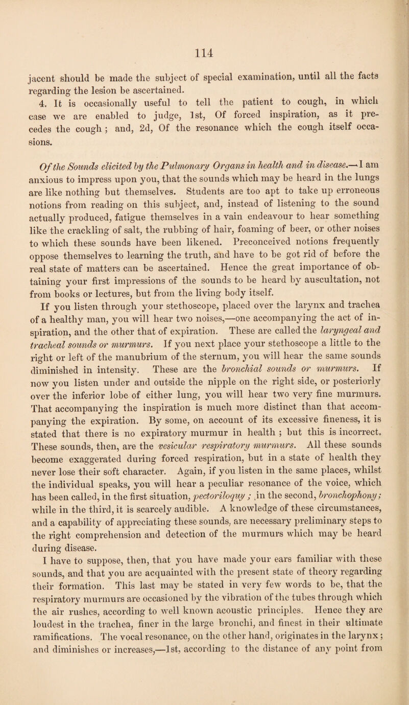 jacent should be made the subject of special examination, until all the facts regarding the lesion be ascertained. 4. It is occasionally useful to tell the patient to cough, in which case we are enabled to judge, 1st, Of forced inspiration, as it pre¬ cedes the cough ; and, 2d, Of the resonance which the cough itself occa¬ sions. Of the Sounds elicited by the Pulmonary Organs in health and in disease.— 1 am anxious to impress upon you, that the sounds which may be heard in the lungs are like nothing but themselves. Students are too apt to take up erroneous notions from reading on this subject, and, instead of listening to the sound actually produced, fatigue themselves in a vain endeavour to hear something like the crackling of salt, the rubbing of hair, foaming of beer, or other noises to which these sounds have been likened. Preconceived notions frequently oppose themselves to learning the truth, and have to be got rid of before the real state of matters can be ascertained. Hence the great importance of ob¬ taining your first impressions of the sounds to be heard by auscultation, not from books or lectures, but from the living body itself. If you listen through your stethoscope, placed over the larynx and trachea of a healthy man, you will hear two noises,—one accompanying the act of in¬ spiration, and the other that of expiration. These are called the laryngeal and tracheal sounds or murmurs. If you next place your stethoscope a little to the right or left of the manubrium of the sternum, you will hear the same sounds diminished in intensity. These are the bronchial sounds or murmurs. If now you listen under and outside the nipple on the right side, or posteriorly over the inferior lobe of either lung, you will hear two very fine murmurs. That accompanying the inspiration is much more distinct than that accom¬ panying the expiration. By some, on account of its excessive fineness, it is stated that there is no expiratory murmur in health ; but this is incorrect. These sounds, then, are the vesicular respiratory murmurs. All these sounds become exaggerated during forced respiration, but in a state of health they never lose their soft character. Again, if you listen in the same places, whilst the individual speaks, you will hear a peculiar resonance of the voice, which has been called, in the first situation, pectoriloquy ; m the second, bronchophony; while in the third, it is scarcely audible. A knowledge of these circumstances, and a capability of appreciating these sounds, are necessary preliminary steps to the right comprehension and detection of the murmurs which may be heard during disease. I have to suppose, then, that you have made your ears familiar with these sounds, and that you are acquainted with the present state of theory regarding their formation. This last may be stated in very few words to be, that the respiratory murmurs are occasioned by the vibration of the tubes through which the air rushes, according to well known acoustic principles. Hence they are loudest in the trachea, finer in the large bronchi, and finest in their ultimate ramifications. The vocal resonance, on the other hand, originates in the larynx; and diminishes or increases,-—] st, according to the distance of any point from