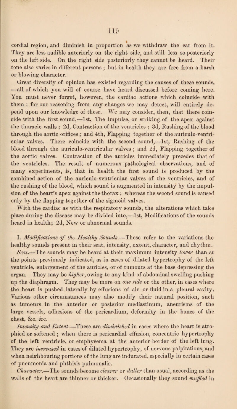 4 cordial region, and diminish in proportion as we withdraw the ear from it. They are less audible anteriorly on the right side, and still less so posteriorly on the left side. On the right side posteriorly they cannot be heard. Their tone also varies in different persons ; but in health they are free from a harsh or blowing character. Great diversity of opinion has existed regarding the causes of these sounds, —all of which you will of course have heard discussed before coming here. You must never forget, however, the cardiac actions which coincide with them ; for our reasoning from any changes we may detect, will entirely de¬ pend upon our knowledge of these. We may consider, then, that there coin¬ cide with the first sound,—1st, The impulse, or striking of the apex against the thoracic walls ; 2d, Contraction of the ventricles ; 3d, Rushing of the blood through the aortic orifices; and 4th, Flapping together of the auriculo-ventri- cular valves. There coincide with the second sound,—1st, Rushing of the blood through the auriculo-ventricular valves ; and 2d, Flapping together of the aortic valves. Contraction of the auricles immediately precedes that of the ventricles. The result of numerous pathological observations, and of many experiments, is, that in health the first sound is produced by the combined action of the auriculo-ventricular valves of the ventricles, and of the rushing of the blood, which sound is augmented in intensity by the impul¬ sion of the heart’s apex against the thorax ; whereas the second sound is caused only by the flapping together of the sigmoid valves. With the cardiac as with the respiratory sounds, the alterations which take place during the disease may be divided into,—1st, Modifications of the sounds heard in health; 2d, New or abnormal sounds. I. Modifications of the Healthy Sounds.—These refer to the variations the healthy sounds present in their seat, intensity, extent, character, and rhythm. Seat.—The sounds may be heard at their maximum intensity lower than at the points previously indicated, as in cases of dilated hypertrophy of the left ventricle, enlargement of the auricles, or of tumours at the base depressing the organ. They may be higher, owing to any kind of abdominal swelling pushing up the diaphragm. They may be more on one side or the other, in cases where the heart is pushed laterally by effusions of air or fluid in a pleural cavity. Various other circumstances may also modify their natural position, such as tumours in the anterior or posterior mediastinum, aneurisms of the large vessels, adhesions of the pericardium, deformity in the bones of the chest, &c. &c. Intensity and Extent.—These are diminished in cases where the heart is atro¬ phied or softened ; when there is pericardial effusion, concentric hypertrophy of the left ventricle, or emphysema at the anterior border of the left lung. They are increased in cases of dilated hypertrophy, of nervous palpitations, and when neighbouring portions of the lung are indurated, especially in certain cases of pneumonia and phthisis pulmonalis. Character.—The sounds become clearer or duller than usual, according as the walls of the heart are thinner or thicker. Occasionally they sound muffled in