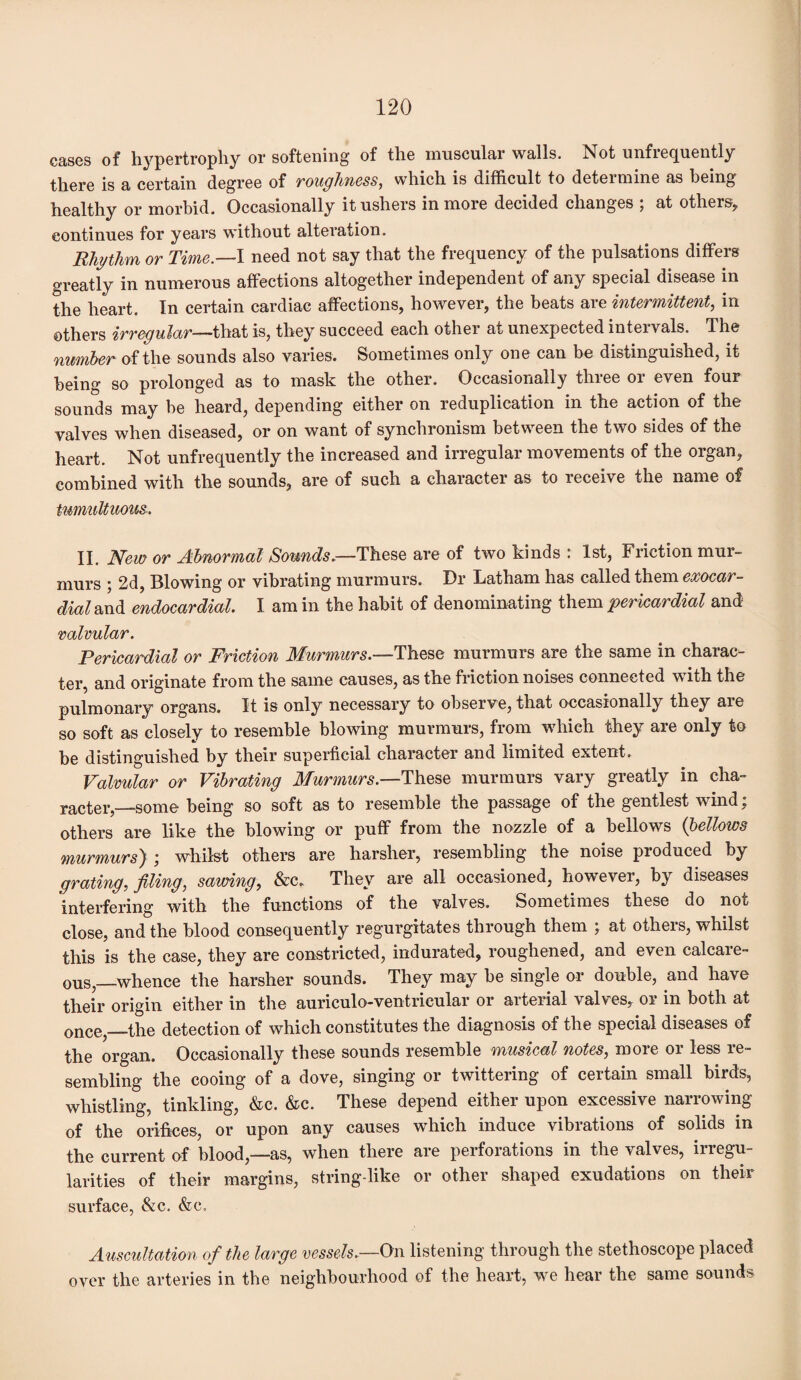 cases of hypertrophy or softening of the muscular walls. Not unfiequently there is a certain degree of Toughness, which is difficult to deteimine as being healthy or morbid. Occasionally it ushers in more decided changes ; at others, continues for years without alteration. Rhythm or Time.—I need not say that the frequency of the pulsations differs greatly in numerous affections altogether independent of any special disease in the heart. In certain cardiac affections, however, the beats are intermittent, in others irregular—that is, they succeed each other at unexpected intervals. The number of the sounds also varies. Sometimes only one can be distinguished, it being so prolonged as to mask the other. Occasionally three or even four sounds may be heard, depending either on reduplication in the action of the valves when diseased, or on want of synchronism between the two sides of the heart. Not unfrequently the increased and irregular movements of the organ, combined with the sounds, are of such a character as to receive the name of tumultuous. II. New or Abnormal Sounds.—These are of two kinds : 1st, Friction mur¬ murs ; 2d, Blowing or vibrating murmurs. Dr Latham has called them exocar- dial and endocardial. I am in the habit of denominating them 'pericardial and valvular. Pericardial or Friction Murmurs.—These murmurs are the same in charac¬ ter, and originate from the same causes, as the friction noises connected with the pulmonary organs. It is only necessary to observe, that occasionally they are so soft as closely to resemble blowing murmurs, from which they are only to be distinguished by their superficial character and limited extent. Valvular or Vibrating Murmurs.—These murmurs vary greatly in cha¬ racter,—some being so soft as to resemble the passage of the gentlest wind; others are like the blowing or puff from the nozzle of a bellows (bellows murmurs} ; whilst others are harsher, resembling the noise produced by grating, filing, sawing, &c. They are all occasioned, however, by diseases interfering with the functions of the valves. Sometimes these do not close, and the blood consequently regurgitates through them ; at others, whilst this is the case, they are constricted, indurated, roughened, and even calcare¬ ous—whence the harsher sounds. They may be single or double, and have their origin either in the auriculo-ventricular or arterial valves, or in both at once,—the detection of which constitutes the diagnosis of the special diseases of the organ. Occasionally these sounds resemble musical notes, more or less re¬ sembling the cooing of a dove, singing or twittering of certain small birds, whistling, tinkling, &c. &c. These depend either upon excessive narrowing of the orifices, or upon any causes which induce vibrations of solids in the current of blood,—as, when there are perforations in the valves, irregu¬ larities of their margins, string-like or other shaped exudations on their surface, &c. &c. Auscultation of the large vessels.—On listening through the stethoscope placed over the arteries in the neighbourhood of the heart, we hear the same sounds