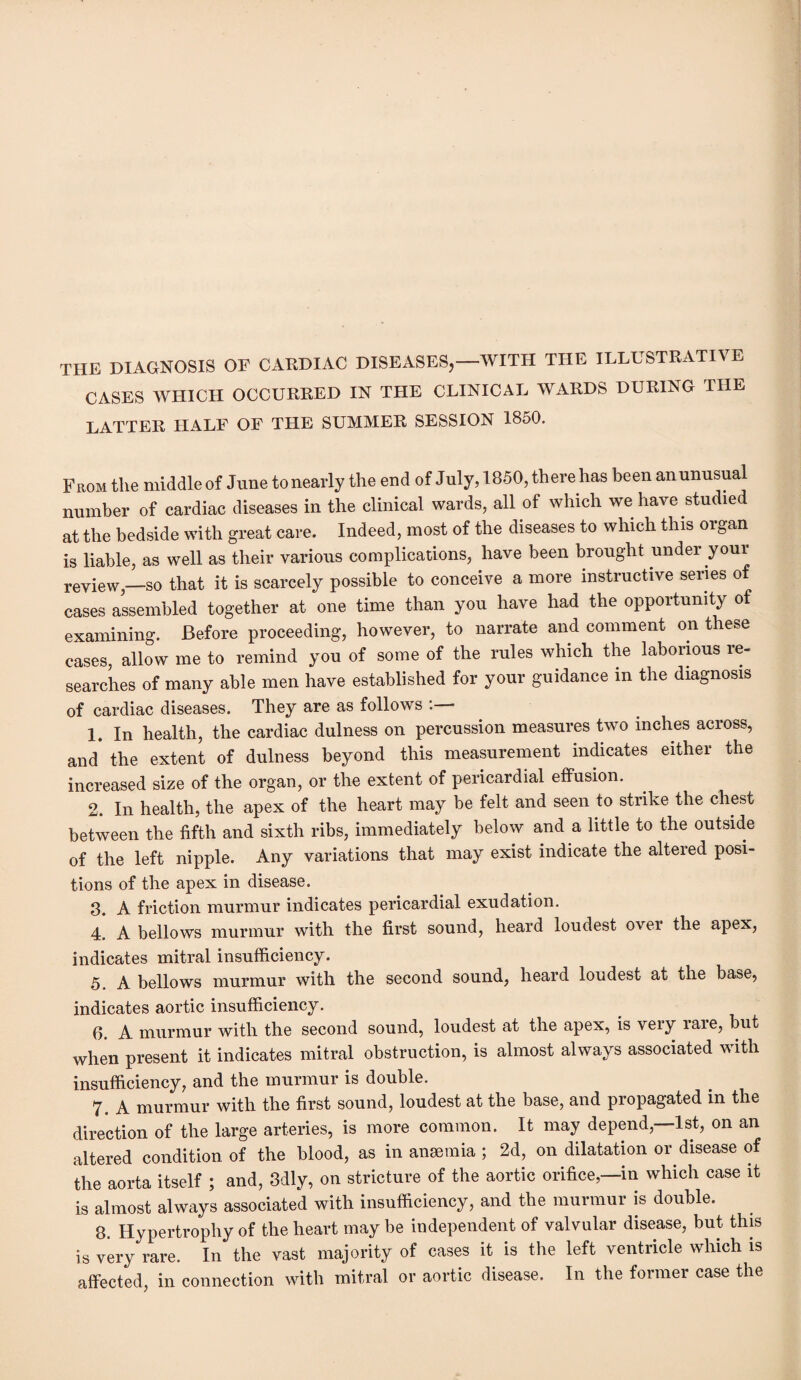 TIIE DIAGNOSIS OF CAKDIAC DISEASES,—WITH THE ILLUSTRATIVE CASES WHICH OCCURRED IN THE CLINICAL WARDS DURING TIIE LATTER HALF OF THE SUMMER SESSION 1850. From the middle of June to nearly the end of July, 1850, there has been anunusua number of cardiac diseases in the clinical wards, all of which we have studied at the bedside with great care. Indeed, most of the diseases to which this organ is liable, as well as their various complications, have been brought under your review,—so that it is scarcely possible to conceive a more instructive series of cases assembled together at one time than you have had the opportunity of examining. Before proceeding, however, to narrate and comment on these cases, allow me to remind you of some of the rules which the laborious re- searches of many able men have established for your guidance in the diagnosis of cardiac diseases. They are as follows . 1. In health, the cardiac dulness on percussion measures two inches across, and the extent of dulness beyond this measurement indicates either the increased size of the organ, or the extent of pericardial effusion. 2. In health, the apex of the heart may be felt and seen to strike the chest between the fifth and sixth ribs, immediately below and a little to the outside of the left nipple. Any variations that may exist indicate the altered posi¬ tions of the apex in disease. 3. A friction murmur indicates pericardial exudation. 4. A bellows murmur with the first sound, heard loudest over the apex, indicates mitral insufficiency. 5 A bellows murmur with the second sound, heard loudest at the base, indicates aortic insufficiency. 6. A murmur with the second sound, loudest at the apex, is very rare, but when present it indicates mitral obstruction, is almost always associated with insufficiency, and the murmur is double. 7. A murmur with the first sound, loudest at the base, and propagated in the direction of the large arteries, is more common. It may depend,—1st, on an altered condition of the blood, as in anaemia ; 2d, on dilatation or disease of the aorta itself ; and, 3dly, on stricture of the aortic orifice,—in which case it is almost always associated with insufficiency, and the murmur is double. 8. Hypertrophy of the heart may be independent of valvular disease, but this is very rare. In the vast majority of cases it is the left ventricle which is affected, in connection with mitral or aortic disease. In the foimer case the