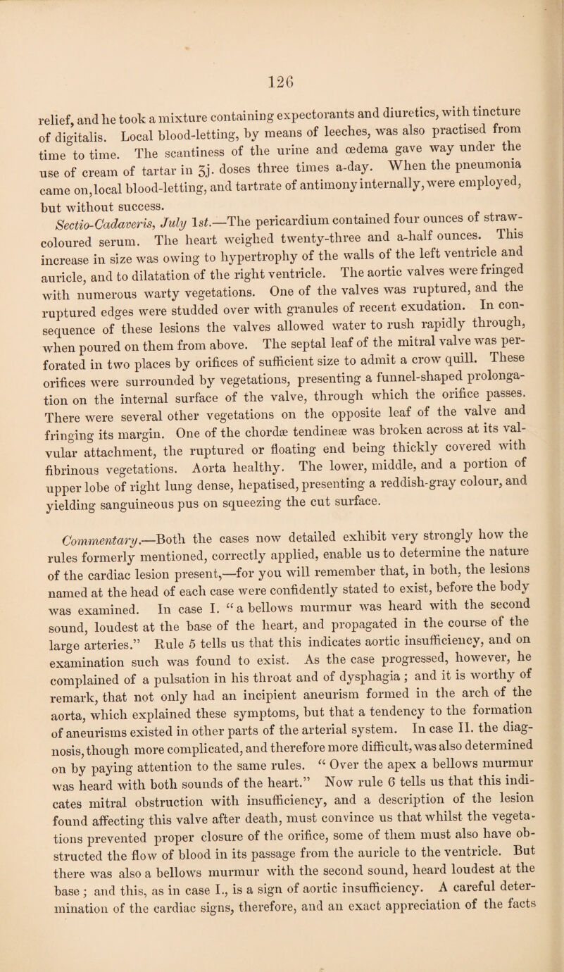 relief, and he took a mixture containing expectorants and diuretics, with tincture of digitalis. Local blood-letting, by means of leeches, was also practised from time to time. The scantiness of the urine and oedema gave way under the use of cream of tartar in 5j. doses three times a-day. When the pneumonia came on,local blood-letting, and tartrate of antimony internally, were employed, but without success. Sectio-Cadaveris, July 1st.—The pericardium contained four ounces of straw- coloured serum. The heart weighed twenty-three and a-half ounces. This increase in size was owing to hypertrophy of the walls of the left ventricle and auricle, and to dilatation of the right ventricle. The aortic valves were fringe with numerous warty vegetations. One of the valves was ruptured, and the ruptured edges were studded over with granules of recent exudation. In con¬ sequence of these lesions the valves allowed water to rush rapidly through, when poured on them from above. The septal leaf of the mitral valve was per¬ forated in two places by orifices of sufficient size to admit a crow quill. These orifices were surrounded by vegetations, presenting a funnel-shaped prolonga¬ tion on the internal surface of the valve, through which the orifice passes. There were several other vegetations on the opposite leaf of the valve and fringing its margin. One of the chordae tendinese was broken across at its val¬ vular attachment, the ruptured or floating end being thickly covered with fibrinous vegetations. Aorta healthy. The lower, middle, and a portion of upper lobe of right lung dense, hepatised, presenting a reddish-gray colour, and yielding sanguineous pus on squeezing the cut surface. Commentary.—Both the cases now detailed exhibit very strongly how the rules formerly mentioned, correctly applied, enable us to determine the natuie of the cardiac lesion present,—for you will remember that, in both, the lesions named at the head of each case were confidently stated to exist, before the body was examined. In case I. “ a bellows murmur was heard with the second sound, loudest at the base of the heart, and propagated in the course of the large arteries.” Rule 5 tells us that this indicates aortic insufficiency, and on examination such was found to exist. As the case progressed, howevei, he complained of a pulsation in his throat and of dysphagia; and it is worthy of remark, that not only had an incipient aneurism formed in the arch of the aorta, which explained these symptoms, but that a tendency to the formation of aneurisms existed in other parts of the arterial system. In case II. the diag¬ nosis, though more complicated, and therefore more difficult, was also determined on by paying attention to the same rules. “ Over the apex a bellows murmur was heard with both sounds of the heart.” Now rule 6 tells us that this indi¬ cates mitral obstruction with insufficiency, and a description of the lesion found affecting this valve after death, must convince us that whilst the vegeta¬ tions prevented proper closure of the orifice, some of them must also have ob¬ structed the flow of blood in its passage from the auricle to the ventricle. But there was also a bellows murmur with the second sound, heard loudest at the base ; and this, as in case I., is a sign of aortic insufficiency. A careful deter¬ mination of the cardiac signs, therefore, and an exact appreciation of the facts